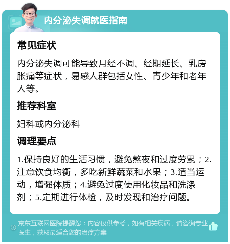 内分泌失调就医指南 常见症状 内分泌失调可能导致月经不调、经期延长、乳房胀痛等症状，易感人群包括女性、青少年和老年人等。 推荐科室 妇科或内分泌科 调理要点 1.保持良好的生活习惯，避免熬夜和过度劳累；2.注意饮食均衡，多吃新鲜蔬菜和水果；3.适当运动，增强体质；4.避免过度使用化妆品和洗涤剂；5.定期进行体检，及时发现和治疗问题。