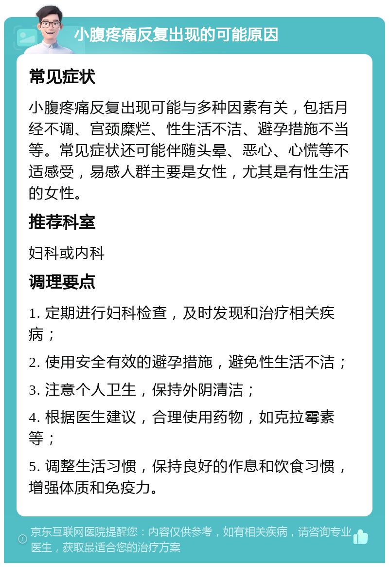 小腹疼痛反复出现的可能原因 常见症状 小腹疼痛反复出现可能与多种因素有关，包括月经不调、宫颈糜烂、性生活不洁、避孕措施不当等。常见症状还可能伴随头晕、恶心、心慌等不适感受，易感人群主要是女性，尤其是有性生活的女性。 推荐科室 妇科或内科 调理要点 1. 定期进行妇科检查，及时发现和治疗相关疾病； 2. 使用安全有效的避孕措施，避免性生活不洁； 3. 注意个人卫生，保持外阴清洁； 4. 根据医生建议，合理使用药物，如克拉霉素等； 5. 调整生活习惯，保持良好的作息和饮食习惯，增强体质和免疫力。