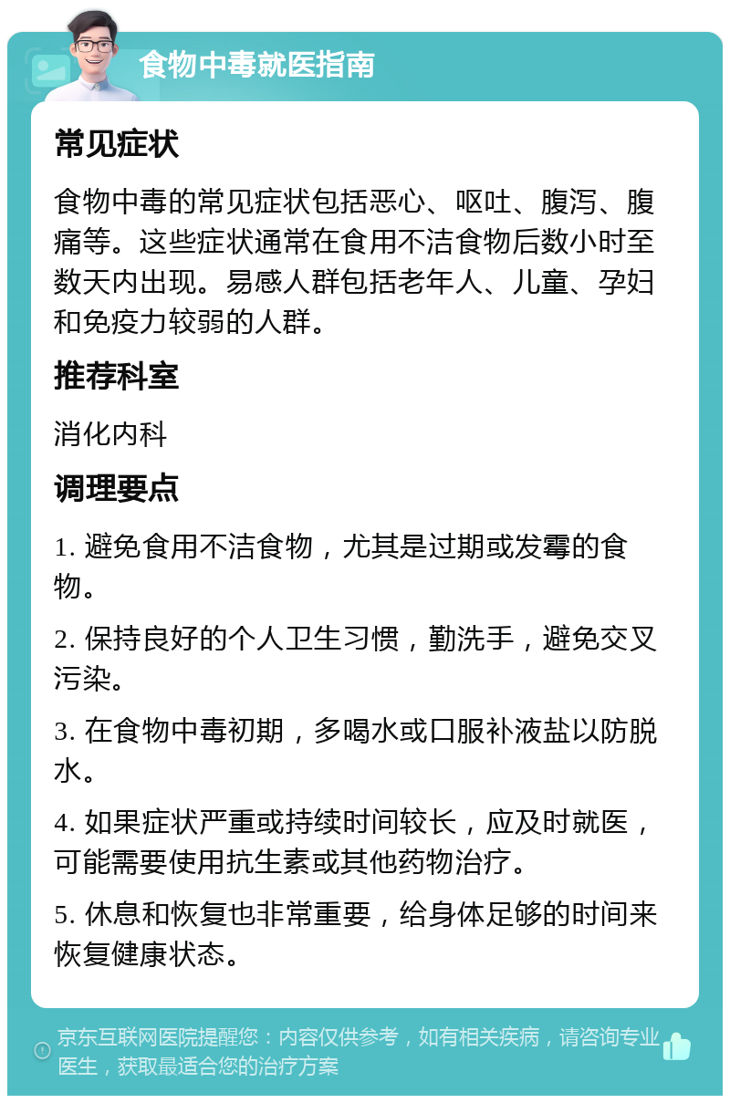 食物中毒就医指南 常见症状 食物中毒的常见症状包括恶心、呕吐、腹泻、腹痛等。这些症状通常在食用不洁食物后数小时至数天内出现。易感人群包括老年人、儿童、孕妇和免疫力较弱的人群。 推荐科室 消化内科 调理要点 1. 避免食用不洁食物，尤其是过期或发霉的食物。 2. 保持良好的个人卫生习惯，勤洗手，避免交叉污染。 3. 在食物中毒初期，多喝水或口服补液盐以防脱水。 4. 如果症状严重或持续时间较长，应及时就医，可能需要使用抗生素或其他药物治疗。 5. 休息和恢复也非常重要，给身体足够的时间来恢复健康状态。