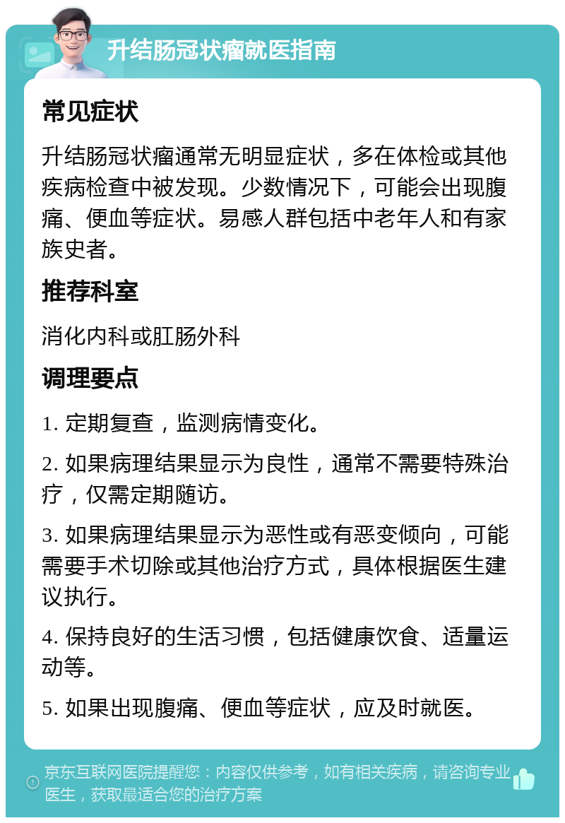 升结肠冠状瘤就医指南 常见症状 升结肠冠状瘤通常无明显症状，多在体检或其他疾病检查中被发现。少数情况下，可能会出现腹痛、便血等症状。易感人群包括中老年人和有家族史者。 推荐科室 消化内科或肛肠外科 调理要点 1. 定期复查，监测病情变化。 2. 如果病理结果显示为良性，通常不需要特殊治疗，仅需定期随访。 3. 如果病理结果显示为恶性或有恶变倾向，可能需要手术切除或其他治疗方式，具体根据医生建议执行。 4. 保持良好的生活习惯，包括健康饮食、适量运动等。 5. 如果出现腹痛、便血等症状，应及时就医。