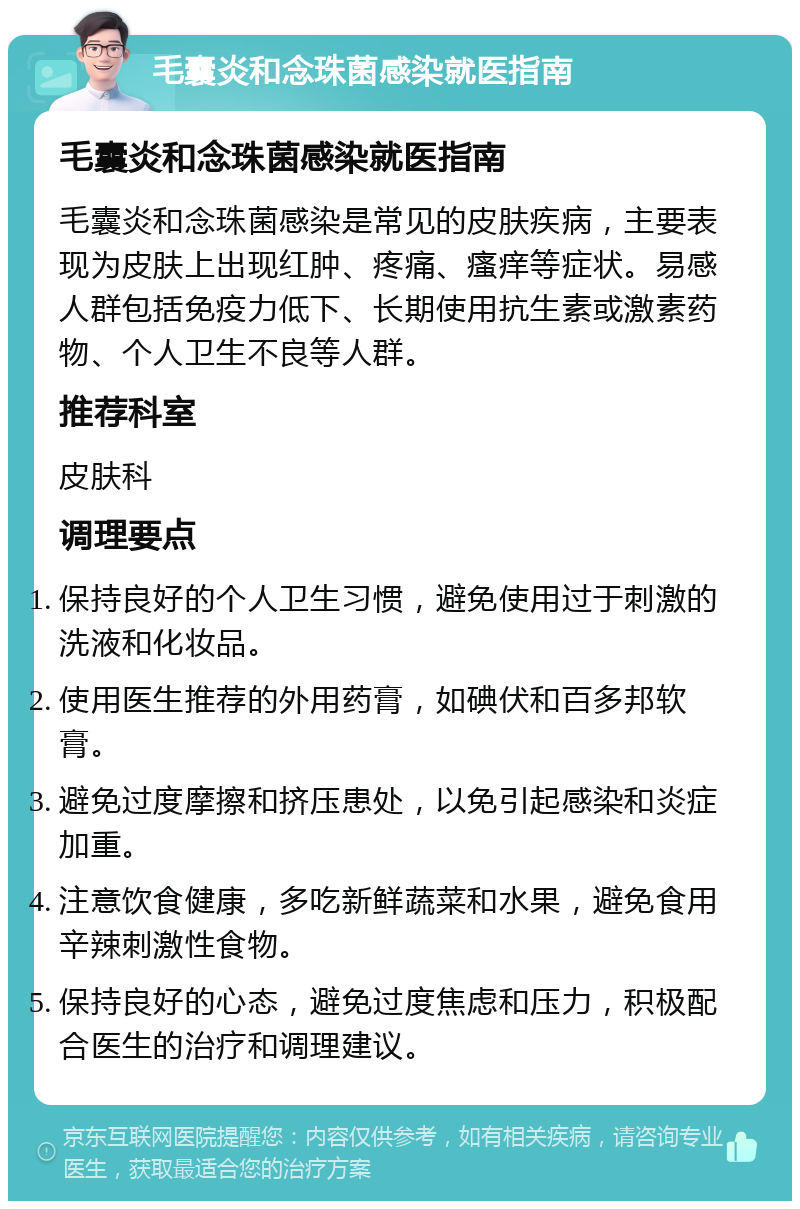 毛囊炎和念珠菌感染就医指南 毛囊炎和念珠菌感染就医指南 毛囊炎和念珠菌感染是常见的皮肤疾病，主要表现为皮肤上出现红肿、疼痛、瘙痒等症状。易感人群包括免疫力低下、长期使用抗生素或激素药物、个人卫生不良等人群。 推荐科室 皮肤科 调理要点 保持良好的个人卫生习惯，避免使用过于刺激的洗液和化妆品。 使用医生推荐的外用药膏，如碘伏和百多邦软膏。 避免过度摩擦和挤压患处，以免引起感染和炎症加重。 注意饮食健康，多吃新鲜蔬菜和水果，避免食用辛辣刺激性食物。 保持良好的心态，避免过度焦虑和压力，积极配合医生的治疗和调理建议。