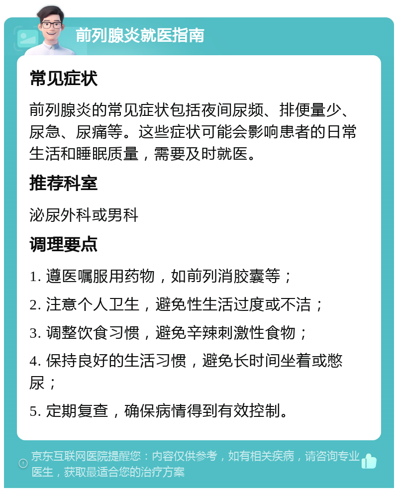 前列腺炎就医指南 常见症状 前列腺炎的常见症状包括夜间尿频、排便量少、尿急、尿痛等。这些症状可能会影响患者的日常生活和睡眠质量，需要及时就医。 推荐科室 泌尿外科或男科 调理要点 1. 遵医嘱服用药物，如前列消胶囊等； 2. 注意个人卫生，避免性生活过度或不洁； 3. 调整饮食习惯，避免辛辣刺激性食物； 4. 保持良好的生活习惯，避免长时间坐着或憋尿； 5. 定期复查，确保病情得到有效控制。