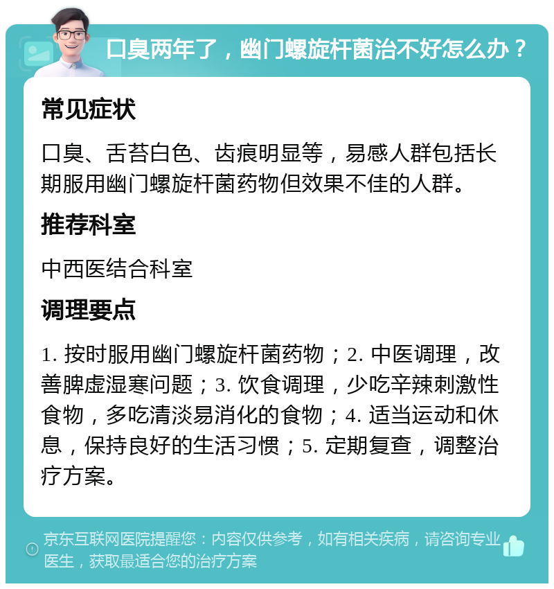 口臭两年了，幽门螺旋杆菌治不好怎么办？ 常见症状 口臭、舌苔白色、齿痕明显等，易感人群包括长期服用幽门螺旋杆菌药物但效果不佳的人群。 推荐科室 中西医结合科室 调理要点 1. 按时服用幽门螺旋杆菌药物；2. 中医调理，改善脾虚湿寒问题；3. 饮食调理，少吃辛辣刺激性食物，多吃清淡易消化的食物；4. 适当运动和休息，保持良好的生活习惯；5. 定期复查，调整治疗方案。