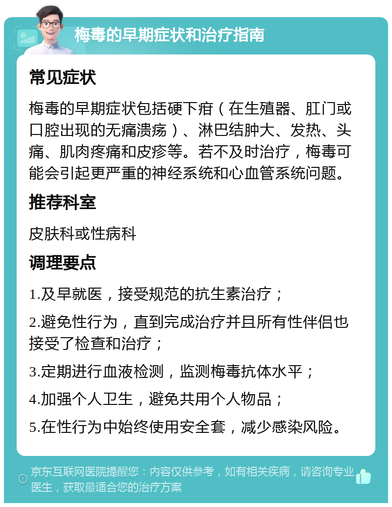 梅毒的早期症状和治疗指南 常见症状 梅毒的早期症状包括硬下疳（在生殖器、肛门或口腔出现的无痛溃疡）、淋巴结肿大、发热、头痛、肌肉疼痛和皮疹等。若不及时治疗，梅毒可能会引起更严重的神经系统和心血管系统问题。 推荐科室 皮肤科或性病科 调理要点 1.及早就医，接受规范的抗生素治疗； 2.避免性行为，直到完成治疗并且所有性伴侣也接受了检查和治疗； 3.定期进行血液检测，监测梅毒抗体水平； 4.加强个人卫生，避免共用个人物品； 5.在性行为中始终使用安全套，减少感染风险。