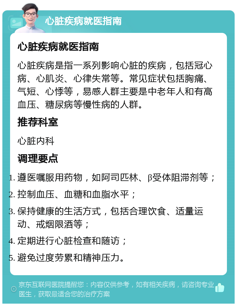 心脏疾病就医指南 心脏疾病就医指南 心脏疾病是指一系列影响心脏的疾病，包括冠心病、心肌炎、心律失常等。常见症状包括胸痛、气短、心悸等，易感人群主要是中老年人和有高血压、糖尿病等慢性病的人群。 推荐科室 心脏内科 调理要点 遵医嘱服用药物，如阿司匹林、β受体阻滞剂等； 控制血压、血糖和血脂水平； 保持健康的生活方式，包括合理饮食、适量运动、戒烟限酒等； 定期进行心脏检查和随访； 避免过度劳累和精神压力。