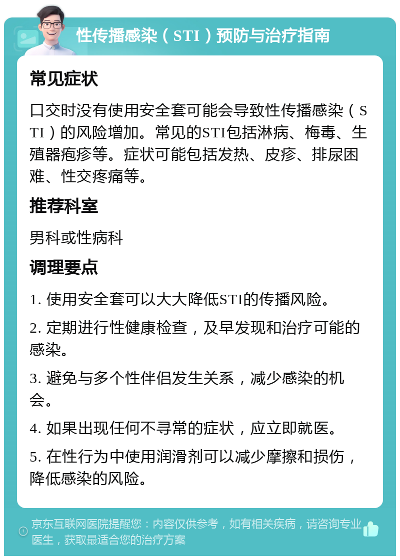 性传播感染（STI）预防与治疗指南 常见症状 口交时没有使用安全套可能会导致性传播感染（STI）的风险增加。常见的STI包括淋病、梅毒、生殖器疱疹等。症状可能包括发热、皮疹、排尿困难、性交疼痛等。 推荐科室 男科或性病科 调理要点 1. 使用安全套可以大大降低STI的传播风险。 2. 定期进行性健康检查，及早发现和治疗可能的感染。 3. 避免与多个性伴侣发生关系，减少感染的机会。 4. 如果出现任何不寻常的症状，应立即就医。 5. 在性行为中使用润滑剂可以减少摩擦和损伤，降低感染的风险。