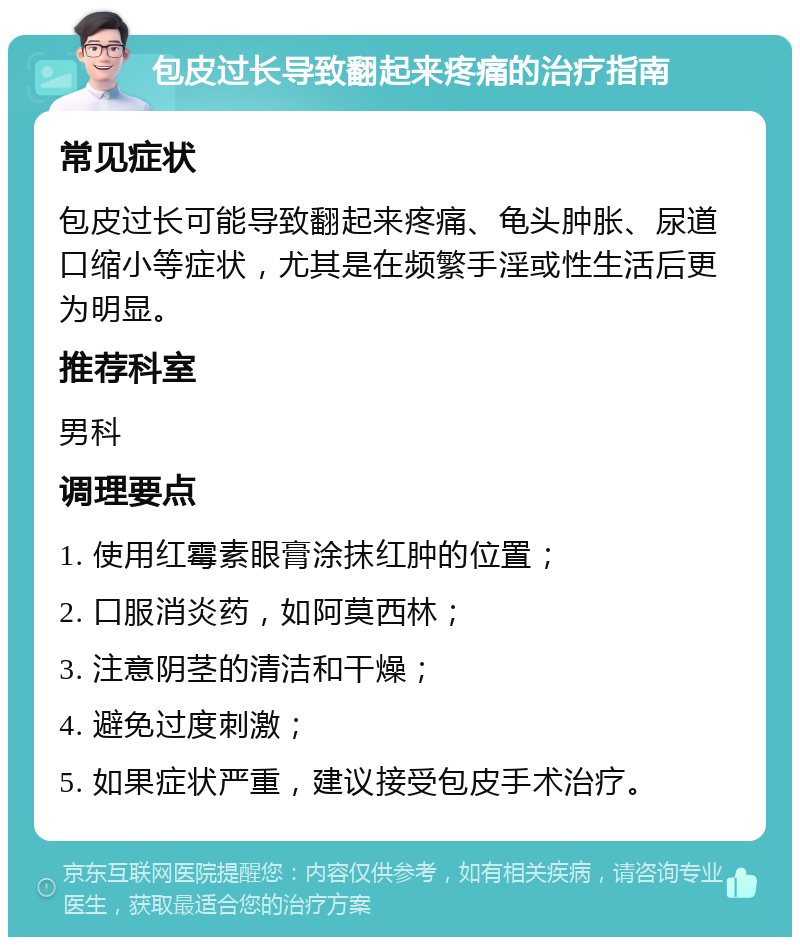 包皮过长导致翻起来疼痛的治疗指南 常见症状 包皮过长可能导致翻起来疼痛、龟头肿胀、尿道口缩小等症状，尤其是在频繁手淫或性生活后更为明显。 推荐科室 男科 调理要点 1. 使用红霉素眼膏涂抹红肿的位置； 2. 口服消炎药，如阿莫西林； 3. 注意阴茎的清洁和干燥； 4. 避免过度刺激； 5. 如果症状严重，建议接受包皮手术治疗。