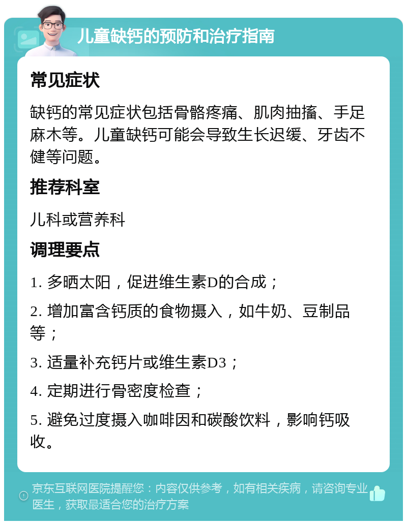 儿童缺钙的预防和治疗指南 常见症状 缺钙的常见症状包括骨骼疼痛、肌肉抽搐、手足麻木等。儿童缺钙可能会导致生长迟缓、牙齿不健等问题。 推荐科室 儿科或营养科 调理要点 1. 多晒太阳，促进维生素D的合成； 2. 增加富含钙质的食物摄入，如牛奶、豆制品等； 3. 适量补充钙片或维生素D3； 4. 定期进行骨密度检查； 5. 避免过度摄入咖啡因和碳酸饮料，影响钙吸收。