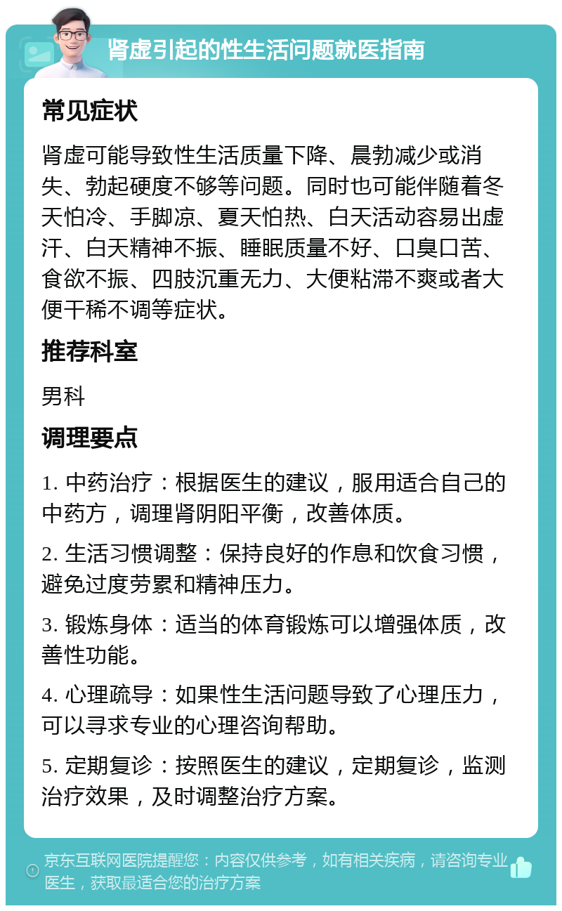 肾虚引起的性生活问题就医指南 常见症状 肾虚可能导致性生活质量下降、晨勃减少或消失、勃起硬度不够等问题。同时也可能伴随着冬天怕冷、手脚凉、夏天怕热、白天活动容易出虚汗、白天精神不振、睡眠质量不好、口臭口苦、食欲不振、四肢沉重无力、大便粘滞不爽或者大便干稀不调等症状。 推荐科室 男科 调理要点 1. 中药治疗：根据医生的建议，服用适合自己的中药方，调理肾阴阳平衡，改善体质。 2. 生活习惯调整：保持良好的作息和饮食习惯，避免过度劳累和精神压力。 3. 锻炼身体：适当的体育锻炼可以增强体质，改善性功能。 4. 心理疏导：如果性生活问题导致了心理压力，可以寻求专业的心理咨询帮助。 5. 定期复诊：按照医生的建议，定期复诊，监测治疗效果，及时调整治疗方案。