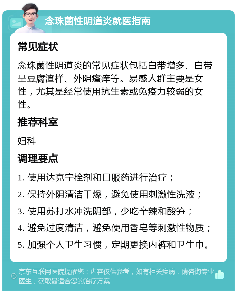 念珠菌性阴道炎就医指南 常见症状 念珠菌性阴道炎的常见症状包括白带增多、白带呈豆腐渣样、外阴瘙痒等。易感人群主要是女性，尤其是经常使用抗生素或免疫力较弱的女性。 推荐科室 妇科 调理要点 1. 使用达克宁栓剂和口服药进行治疗； 2. 保持外阴清洁干燥，避免使用刺激性洗液； 3. 使用苏打水冲洗阴部，少吃辛辣和酸笋； 4. 避免过度清洁，避免使用香皂等刺激性物质； 5. 加强个人卫生习惯，定期更换内裤和卫生巾。