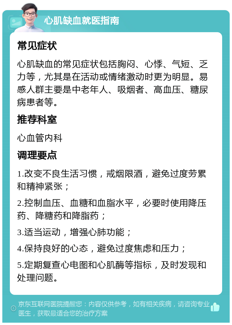 心肌缺血就医指南 常见症状 心肌缺血的常见症状包括胸闷、心悸、气短、乏力等，尤其是在活动或情绪激动时更为明显。易感人群主要是中老年人、吸烟者、高血压、糖尿病患者等。 推荐科室 心血管内科 调理要点 1.改变不良生活习惯，戒烟限酒，避免过度劳累和精神紧张； 2.控制血压、血糖和血脂水平，必要时使用降压药、降糖药和降脂药； 3.适当运动，增强心肺功能； 4.保持良好的心态，避免过度焦虑和压力； 5.定期复查心电图和心肌酶等指标，及时发现和处理问题。