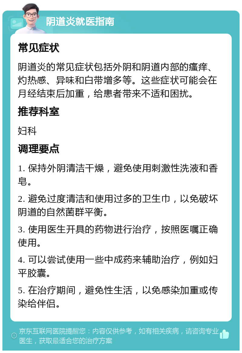 阴道炎就医指南 常见症状 阴道炎的常见症状包括外阴和阴道内部的瘙痒、灼热感、异味和白带增多等。这些症状可能会在月经结束后加重，给患者带来不适和困扰。 推荐科室 妇科 调理要点 1. 保持外阴清洁干燥，避免使用刺激性洗液和香皂。 2. 避免过度清洁和使用过多的卫生巾，以免破坏阴道的自然菌群平衡。 3. 使用医生开具的药物进行治疗，按照医嘱正确使用。 4. 可以尝试使用一些中成药来辅助治疗，例如妇平胶囊。 5. 在治疗期间，避免性生活，以免感染加重或传染给伴侣。