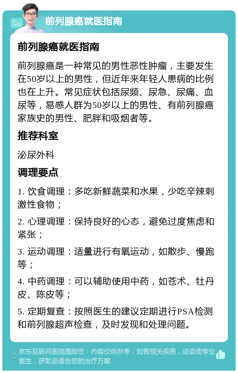 前列腺癌就医指南 前列腺癌就医指南 前列腺癌是一种常见的男性恶性肿瘤，主要发生在50岁以上的男性，但近年来年轻人患病的比例也在上升。常见症状包括尿频、尿急、尿痛、血尿等，易感人群为50岁以上的男性、有前列腺癌家族史的男性、肥胖和吸烟者等。 推荐科室 泌尿外科 调理要点 1. 饮食调理：多吃新鲜蔬菜和水果，少吃辛辣刺激性食物； 2. 心理调理：保持良好的心态，避免过度焦虑和紧张； 3. 运动调理：适量进行有氧运动，如散步、慢跑等； 4. 中药调理：可以辅助使用中药，如苍术、牡丹皮、陈皮等； 5. 定期复查：按照医生的建议定期进行PSA检测和前列腺超声检查，及时发现和处理问题。