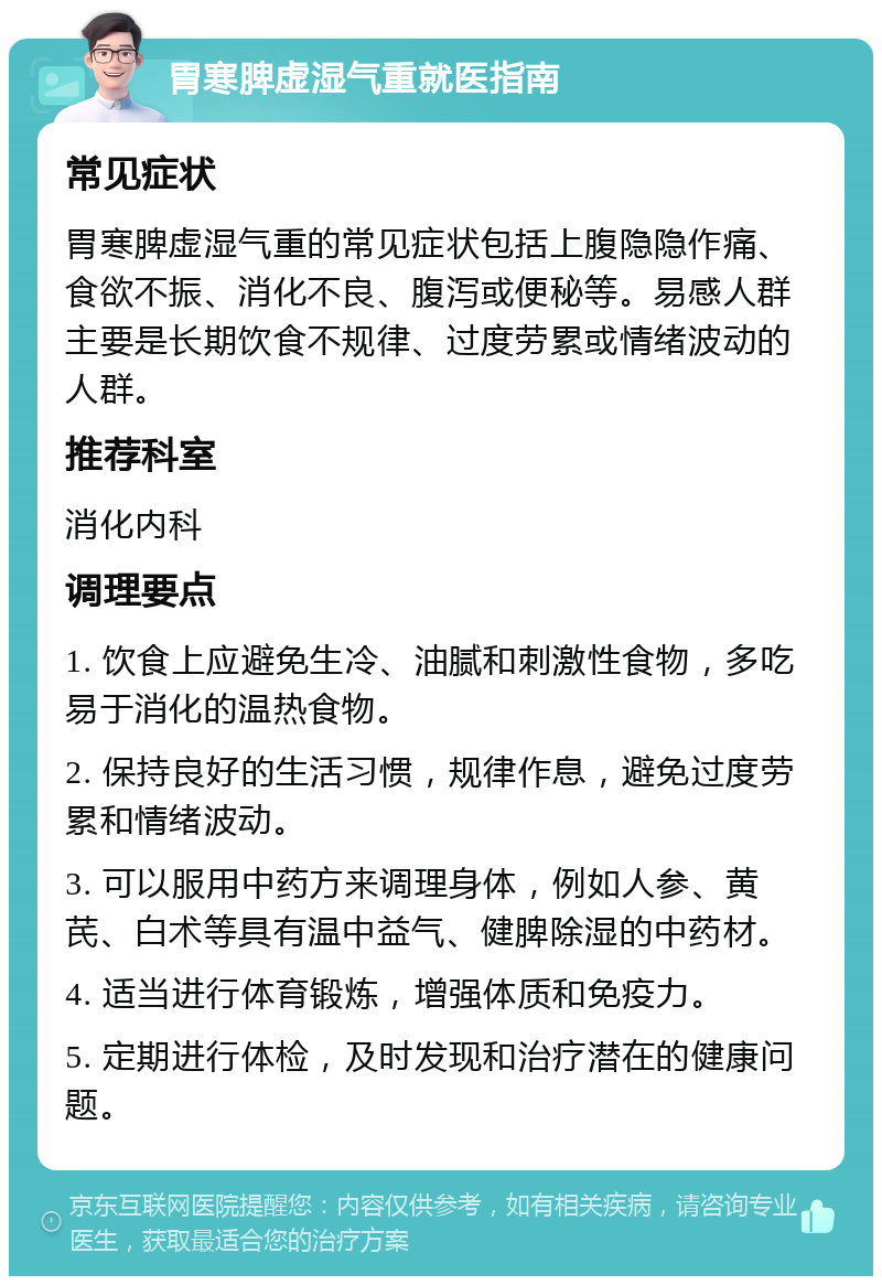 胃寒脾虚湿气重就医指南 常见症状 胃寒脾虚湿气重的常见症状包括上腹隐隐作痛、食欲不振、消化不良、腹泻或便秘等。易感人群主要是长期饮食不规律、过度劳累或情绪波动的人群。 推荐科室 消化内科 调理要点 1. 饮食上应避免生冷、油腻和刺激性食物，多吃易于消化的温热食物。 2. 保持良好的生活习惯，规律作息，避免过度劳累和情绪波动。 3. 可以服用中药方来调理身体，例如人参、黄芪、白术等具有温中益气、健脾除湿的中药材。 4. 适当进行体育锻炼，增强体质和免疫力。 5. 定期进行体检，及时发现和治疗潜在的健康问题。