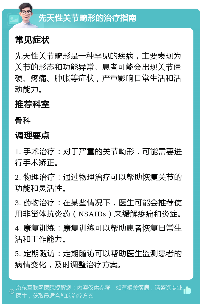 先天性关节畸形的治疗指南 常见症状 先天性关节畸形是一种罕见的疾病，主要表现为关节的形态和功能异常。患者可能会出现关节僵硬、疼痛、肿胀等症状，严重影响日常生活和活动能力。 推荐科室 骨科 调理要点 1. 手术治疗：对于严重的关节畸形，可能需要进行手术矫正。 2. 物理治疗：通过物理治疗可以帮助恢复关节的功能和灵活性。 3. 药物治疗：在某些情况下，医生可能会推荐使用非甾体抗炎药（NSAIDs）来缓解疼痛和炎症。 4. 康复训练：康复训练可以帮助患者恢复日常生活和工作能力。 5. 定期随访：定期随访可以帮助医生监测患者的病情变化，及时调整治疗方案。