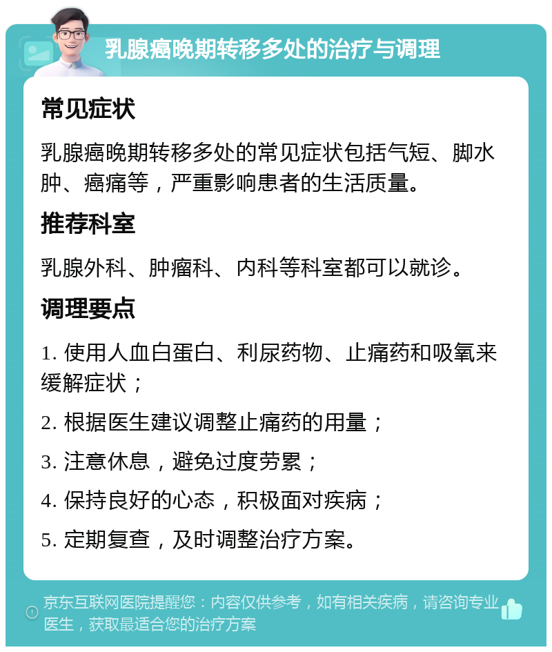 乳腺癌晚期转移多处的治疗与调理 常见症状 乳腺癌晚期转移多处的常见症状包括气短、脚水肿、癌痛等，严重影响患者的生活质量。 推荐科室 乳腺外科、肿瘤科、内科等科室都可以就诊。 调理要点 1. 使用人血白蛋白、利尿药物、止痛药和吸氧来缓解症状； 2. 根据医生建议调整止痛药的用量； 3. 注意休息，避免过度劳累； 4. 保持良好的心态，积极面对疾病； 5. 定期复查，及时调整治疗方案。