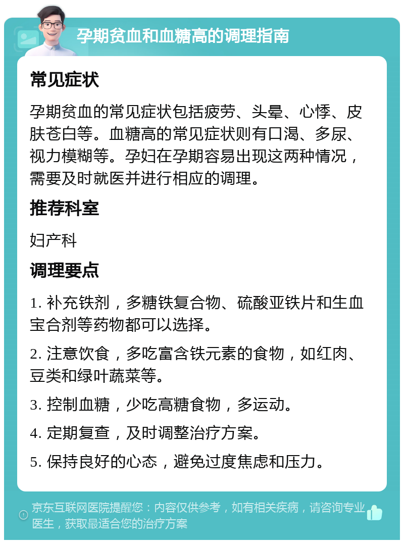 孕期贫血和血糖高的调理指南 常见症状 孕期贫血的常见症状包括疲劳、头晕、心悸、皮肤苍白等。血糖高的常见症状则有口渴、多尿、视力模糊等。孕妇在孕期容易出现这两种情况，需要及时就医并进行相应的调理。 推荐科室 妇产科 调理要点 1. 补充铁剂，多糖铁复合物、硫酸亚铁片和生血宝合剂等药物都可以选择。 2. 注意饮食，多吃富含铁元素的食物，如红肉、豆类和绿叶蔬菜等。 3. 控制血糖，少吃高糖食物，多运动。 4. 定期复查，及时调整治疗方案。 5. 保持良好的心态，避免过度焦虑和压力。