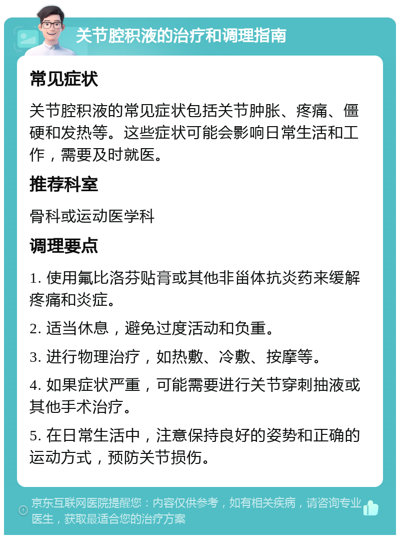 关节腔积液的治疗和调理指南 常见症状 关节腔积液的常见症状包括关节肿胀、疼痛、僵硬和发热等。这些症状可能会影响日常生活和工作，需要及时就医。 推荐科室 骨科或运动医学科 调理要点 1. 使用氟比洛芬贴膏或其他非甾体抗炎药来缓解疼痛和炎症。 2. 适当休息，避免过度活动和负重。 3. 进行物理治疗，如热敷、冷敷、按摩等。 4. 如果症状严重，可能需要进行关节穿刺抽液或其他手术治疗。 5. 在日常生活中，注意保持良好的姿势和正确的运动方式，预防关节损伤。