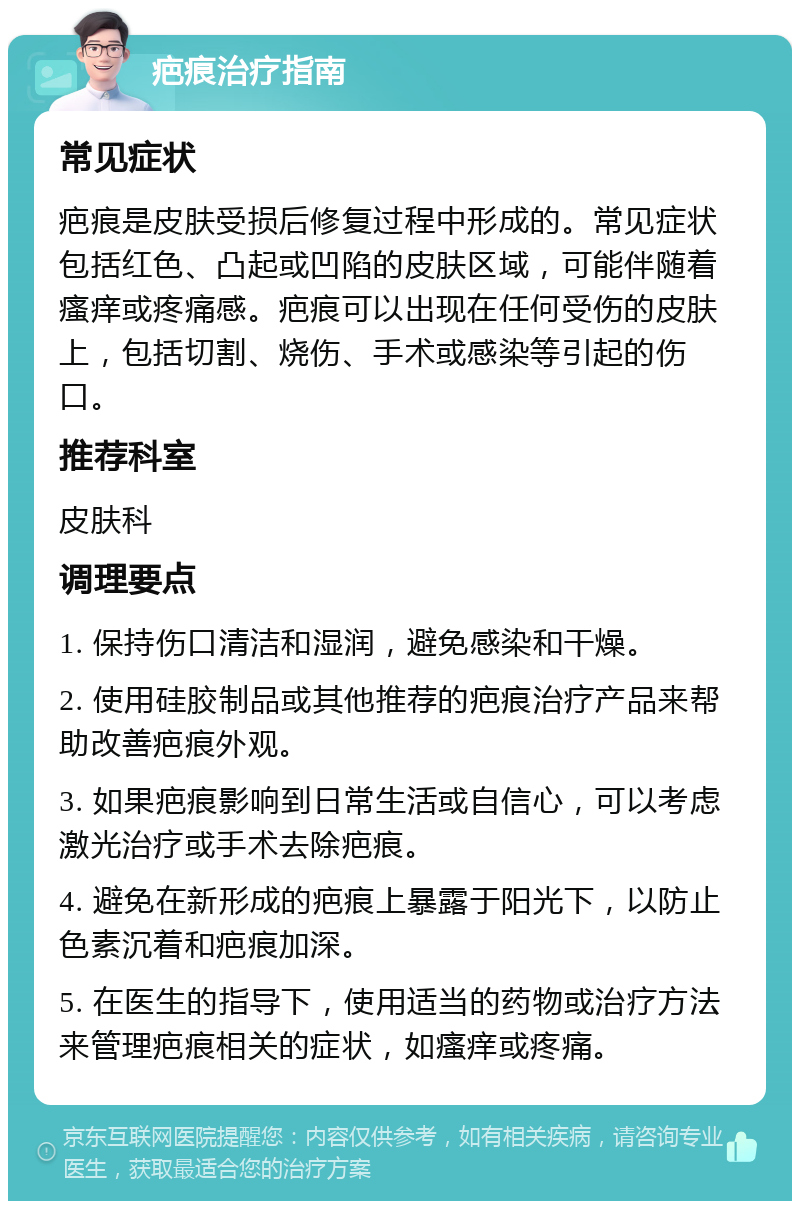 疤痕治疗指南 常见症状 疤痕是皮肤受损后修复过程中形成的。常见症状包括红色、凸起或凹陷的皮肤区域，可能伴随着瘙痒或疼痛感。疤痕可以出现在任何受伤的皮肤上，包括切割、烧伤、手术或感染等引起的伤口。 推荐科室 皮肤科 调理要点 1. 保持伤口清洁和湿润，避免感染和干燥。 2. 使用硅胶制品或其他推荐的疤痕治疗产品来帮助改善疤痕外观。 3. 如果疤痕影响到日常生活或自信心，可以考虑激光治疗或手术去除疤痕。 4. 避免在新形成的疤痕上暴露于阳光下，以防止色素沉着和疤痕加深。 5. 在医生的指导下，使用适当的药物或治疗方法来管理疤痕相关的症状，如瘙痒或疼痛。