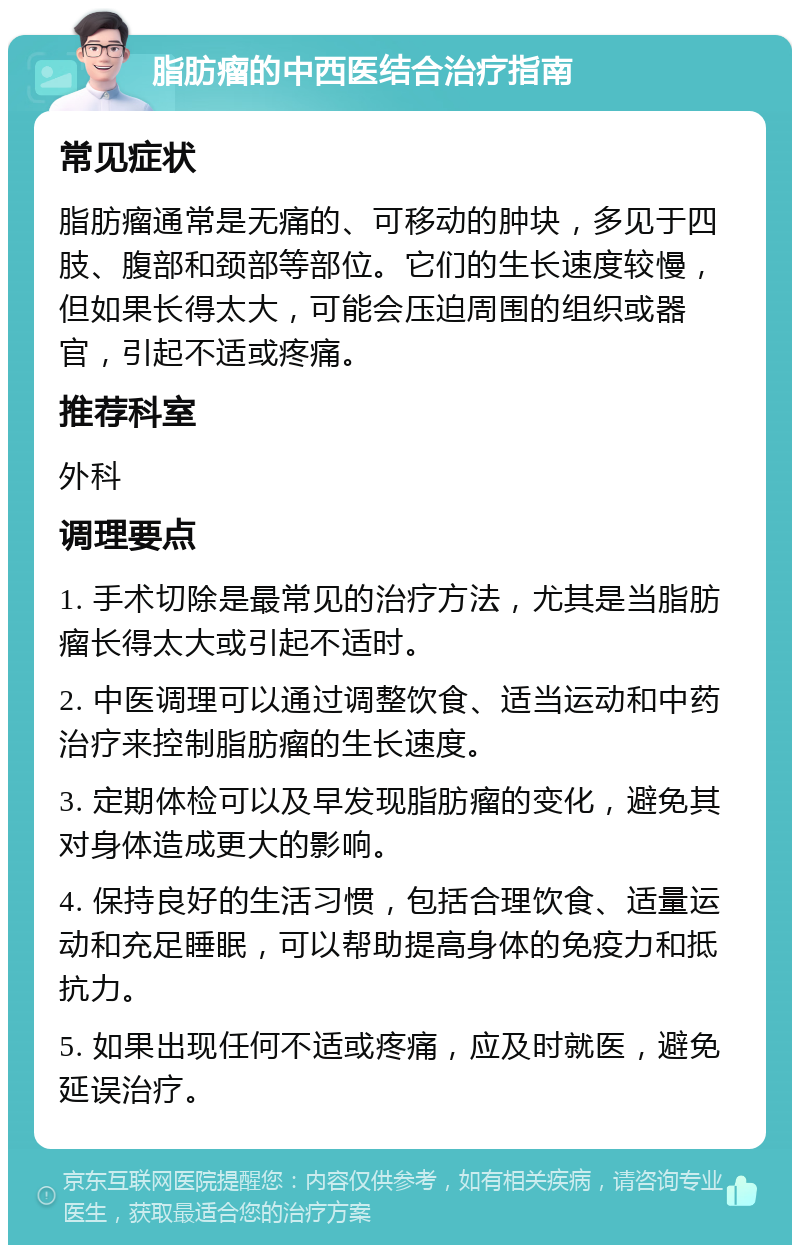 脂肪瘤的中西医结合治疗指南 常见症状 脂肪瘤通常是无痛的、可移动的肿块，多见于四肢、腹部和颈部等部位。它们的生长速度较慢，但如果长得太大，可能会压迫周围的组织或器官，引起不适或疼痛。 推荐科室 外科 调理要点 1. 手术切除是最常见的治疗方法，尤其是当脂肪瘤长得太大或引起不适时。 2. 中医调理可以通过调整饮食、适当运动和中药治疗来控制脂肪瘤的生长速度。 3. 定期体检可以及早发现脂肪瘤的变化，避免其对身体造成更大的影响。 4. 保持良好的生活习惯，包括合理饮食、适量运动和充足睡眠，可以帮助提高身体的免疫力和抵抗力。 5. 如果出现任何不适或疼痛，应及时就医，避免延误治疗。