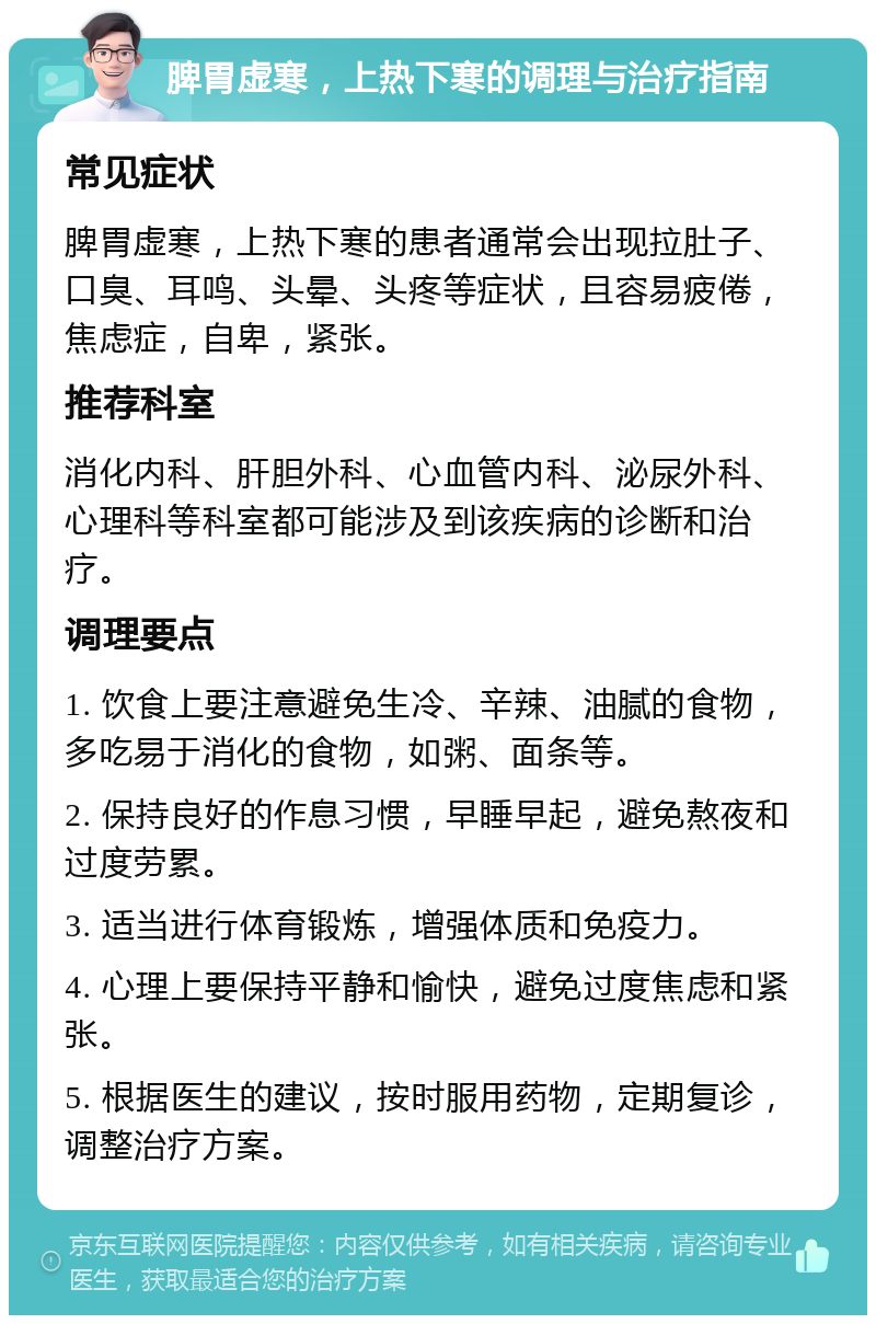 脾胃虚寒，上热下寒的调理与治疗指南 常见症状 脾胃虚寒，上热下寒的患者通常会出现拉肚子、口臭、耳鸣、头晕、头疼等症状，且容易疲倦，焦虑症，自卑，紧张。 推荐科室 消化内科、肝胆外科、心血管内科、泌尿外科、心理科等科室都可能涉及到该疾病的诊断和治疗。 调理要点 1. 饮食上要注意避免生冷、辛辣、油腻的食物，多吃易于消化的食物，如粥、面条等。 2. 保持良好的作息习惯，早睡早起，避免熬夜和过度劳累。 3. 适当进行体育锻炼，增强体质和免疫力。 4. 心理上要保持平静和愉快，避免过度焦虑和紧张。 5. 根据医生的建议，按时服用药物，定期复诊，调整治疗方案。