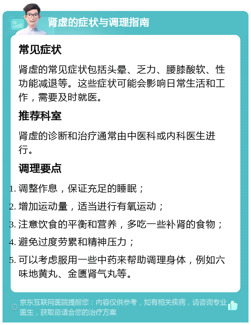 肾虚的症状与调理指南 常见症状 肾虚的常见症状包括头晕、乏力、腰膝酸软、性功能减退等。这些症状可能会影响日常生活和工作，需要及时就医。 推荐科室 肾虚的诊断和治疗通常由中医科或内科医生进行。 调理要点 调整作息，保证充足的睡眠； 增加运动量，适当进行有氧运动； 注意饮食的平衡和营养，多吃一些补肾的食物； 避免过度劳累和精神压力； 可以考虑服用一些中药来帮助调理身体，例如六味地黄丸、金匮肾气丸等。