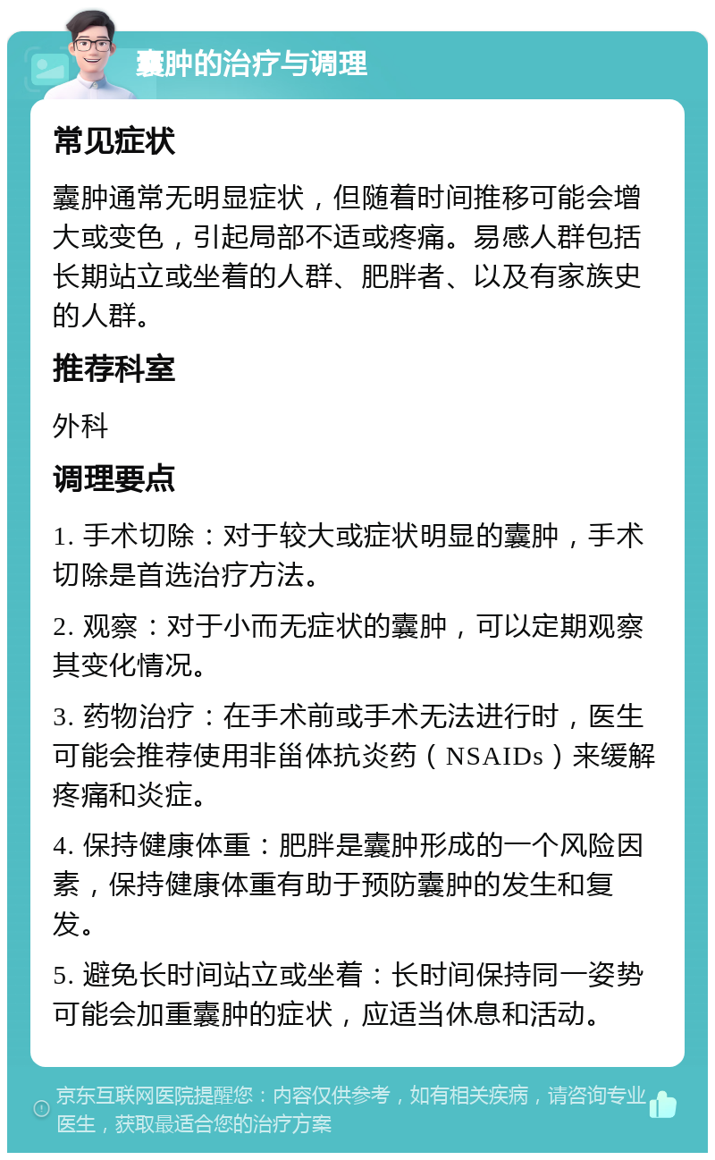 囊肿的治疗与调理 常见症状 囊肿通常无明显症状，但随着时间推移可能会增大或变色，引起局部不适或疼痛。易感人群包括长期站立或坐着的人群、肥胖者、以及有家族史的人群。 推荐科室 外科 调理要点 1. 手术切除：对于较大或症状明显的囊肿，手术切除是首选治疗方法。 2. 观察：对于小而无症状的囊肿，可以定期观察其变化情况。 3. 药物治疗：在手术前或手术无法进行时，医生可能会推荐使用非甾体抗炎药（NSAIDs）来缓解疼痛和炎症。 4. 保持健康体重：肥胖是囊肿形成的一个风险因素，保持健康体重有助于预防囊肿的发生和复发。 5. 避免长时间站立或坐着：长时间保持同一姿势可能会加重囊肿的症状，应适当休息和活动。