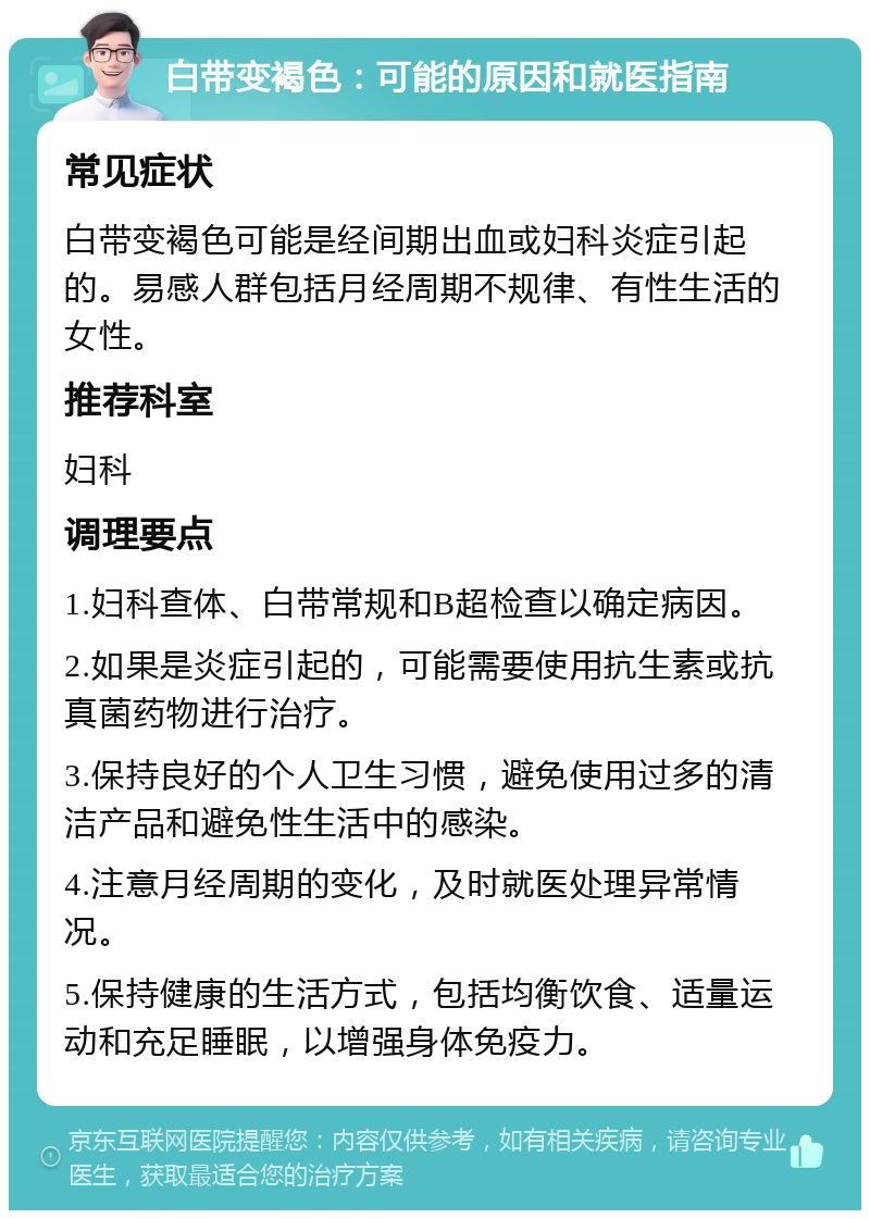 白带变褐色：可能的原因和就医指南 常见症状 白带变褐色可能是经间期出血或妇科炎症引起的。易感人群包括月经周期不规律、有性生活的女性。 推荐科室 妇科 调理要点 1.妇科查体、白带常规和B超检查以确定病因。 2.如果是炎症引起的，可能需要使用抗生素或抗真菌药物进行治疗。 3.保持良好的个人卫生习惯，避免使用过多的清洁产品和避免性生活中的感染。 4.注意月经周期的变化，及时就医处理异常情况。 5.保持健康的生活方式，包括均衡饮食、适量运动和充足睡眠，以增强身体免疫力。