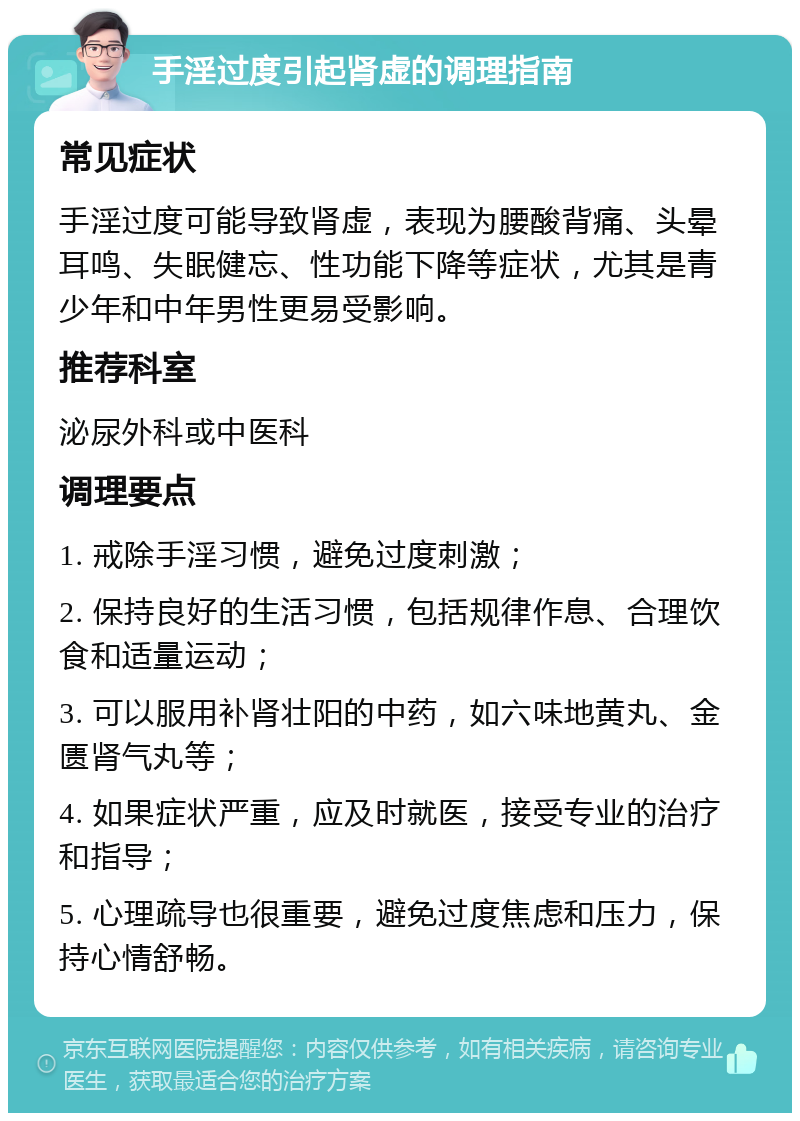 手淫过度引起肾虚的调理指南 常见症状 手淫过度可能导致肾虚，表现为腰酸背痛、头晕耳鸣、失眠健忘、性功能下降等症状，尤其是青少年和中年男性更易受影响。 推荐科室 泌尿外科或中医科 调理要点 1. 戒除手淫习惯，避免过度刺激； 2. 保持良好的生活习惯，包括规律作息、合理饮食和适量运动； 3. 可以服用补肾壮阳的中药，如六味地黄丸、金匮肾气丸等； 4. 如果症状严重，应及时就医，接受专业的治疗和指导； 5. 心理疏导也很重要，避免过度焦虑和压力，保持心情舒畅。