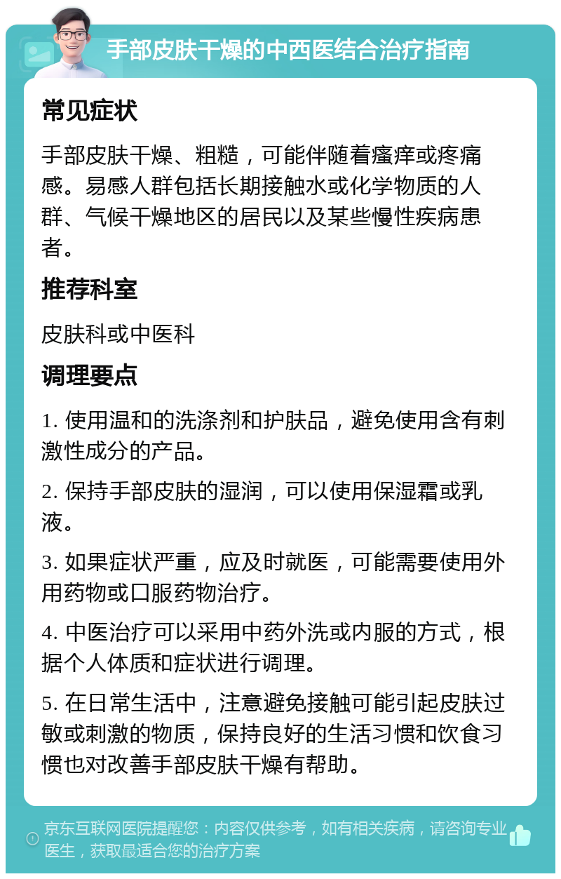 手部皮肤干燥的中西医结合治疗指南 常见症状 手部皮肤干燥、粗糙，可能伴随着瘙痒或疼痛感。易感人群包括长期接触水或化学物质的人群、气候干燥地区的居民以及某些慢性疾病患者。 推荐科室 皮肤科或中医科 调理要点 1. 使用温和的洗涤剂和护肤品，避免使用含有刺激性成分的产品。 2. 保持手部皮肤的湿润，可以使用保湿霜或乳液。 3. 如果症状严重，应及时就医，可能需要使用外用药物或口服药物治疗。 4. 中医治疗可以采用中药外洗或内服的方式，根据个人体质和症状进行调理。 5. 在日常生活中，注意避免接触可能引起皮肤过敏或刺激的物质，保持良好的生活习惯和饮食习惯也对改善手部皮肤干燥有帮助。