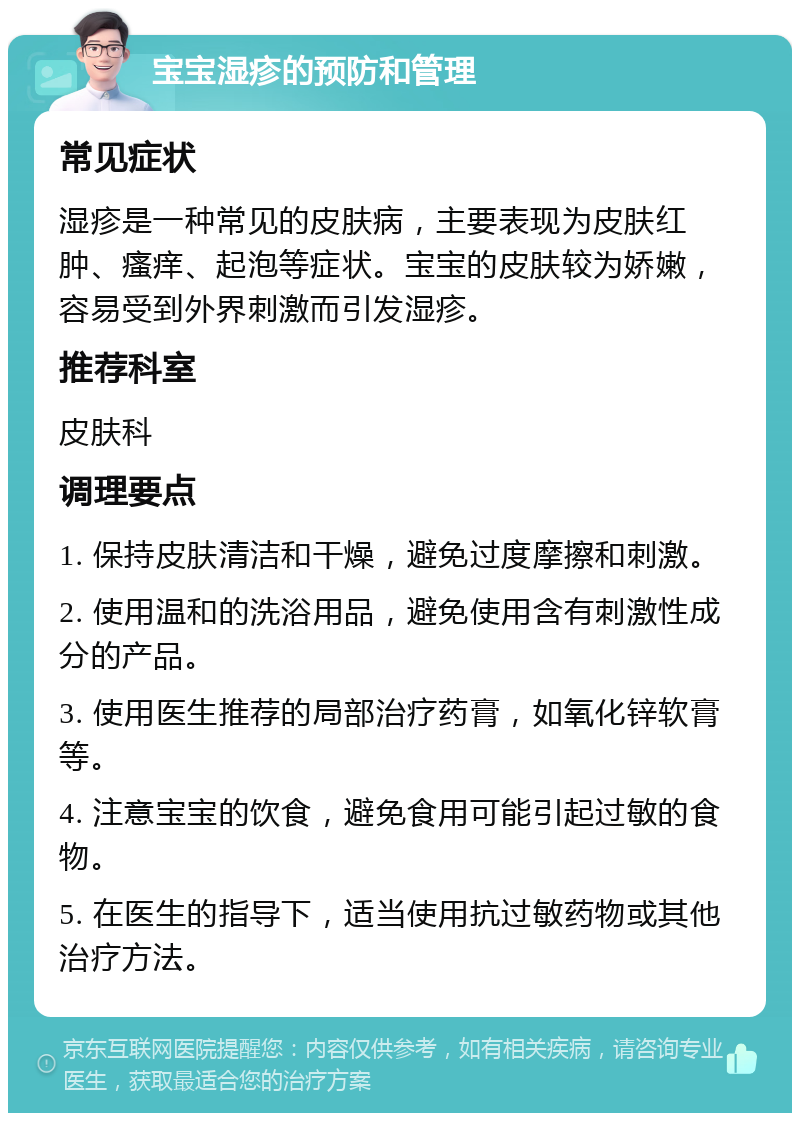 宝宝湿疹的预防和管理 常见症状 湿疹是一种常见的皮肤病，主要表现为皮肤红肿、瘙痒、起泡等症状。宝宝的皮肤较为娇嫩，容易受到外界刺激而引发湿疹。 推荐科室 皮肤科 调理要点 1. 保持皮肤清洁和干燥，避免过度摩擦和刺激。 2. 使用温和的洗浴用品，避免使用含有刺激性成分的产品。 3. 使用医生推荐的局部治疗药膏，如氧化锌软膏等。 4. 注意宝宝的饮食，避免食用可能引起过敏的食物。 5. 在医生的指导下，适当使用抗过敏药物或其他治疗方法。