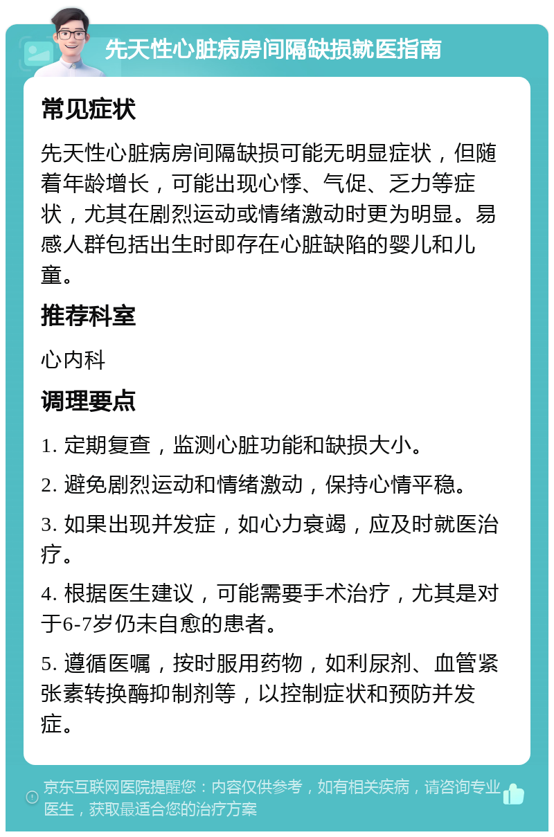 先天性心脏病房间隔缺损就医指南 常见症状 先天性心脏病房间隔缺损可能无明显症状，但随着年龄增长，可能出现心悸、气促、乏力等症状，尤其在剧烈运动或情绪激动时更为明显。易感人群包括出生时即存在心脏缺陷的婴儿和儿童。 推荐科室 心内科 调理要点 1. 定期复查，监测心脏功能和缺损大小。 2. 避免剧烈运动和情绪激动，保持心情平稳。 3. 如果出现并发症，如心力衰竭，应及时就医治疗。 4. 根据医生建议，可能需要手术治疗，尤其是对于6-7岁仍未自愈的患者。 5. 遵循医嘱，按时服用药物，如利尿剂、血管紧张素转换酶抑制剂等，以控制症状和预防并发症。