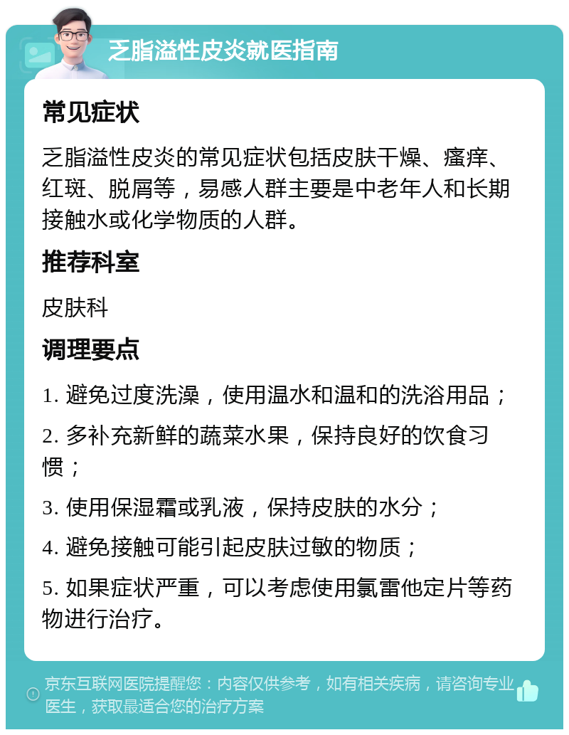 乏脂溢性皮炎就医指南 常见症状 乏脂溢性皮炎的常见症状包括皮肤干燥、瘙痒、红斑、脱屑等，易感人群主要是中老年人和长期接触水或化学物质的人群。 推荐科室 皮肤科 调理要点 1. 避免过度洗澡，使用温水和温和的洗浴用品； 2. 多补充新鲜的蔬菜水果，保持良好的饮食习惯； 3. 使用保湿霜或乳液，保持皮肤的水分； 4. 避免接触可能引起皮肤过敏的物质； 5. 如果症状严重，可以考虑使用氯雷他定片等药物进行治疗。