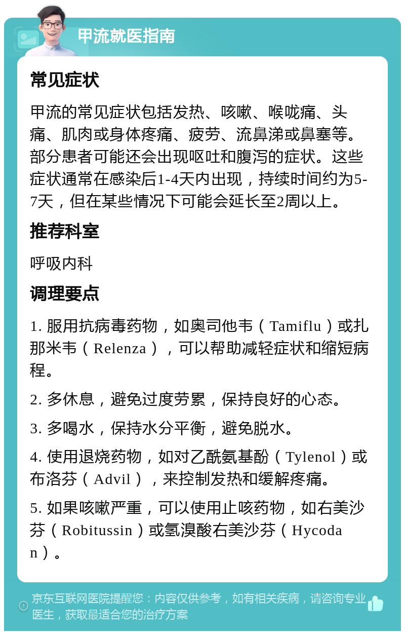 甲流就医指南 常见症状 甲流的常见症状包括发热、咳嗽、喉咙痛、头痛、肌肉或身体疼痛、疲劳、流鼻涕或鼻塞等。部分患者可能还会出现呕吐和腹泻的症状。这些症状通常在感染后1-4天内出现，持续时间约为5-7天，但在某些情况下可能会延长至2周以上。 推荐科室 呼吸内科 调理要点 1. 服用抗病毒药物，如奥司他韦（Tamiflu）或扎那米韦（Relenza），可以帮助减轻症状和缩短病程。 2. 多休息，避免过度劳累，保持良好的心态。 3. 多喝水，保持水分平衡，避免脱水。 4. 使用退烧药物，如对乙酰氨基酚（Tylenol）或布洛芬（Advil），来控制发热和缓解疼痛。 5. 如果咳嗽严重，可以使用止咳药物，如右美沙芬（Robitussin）或氢溴酸右美沙芬（Hycodan）。