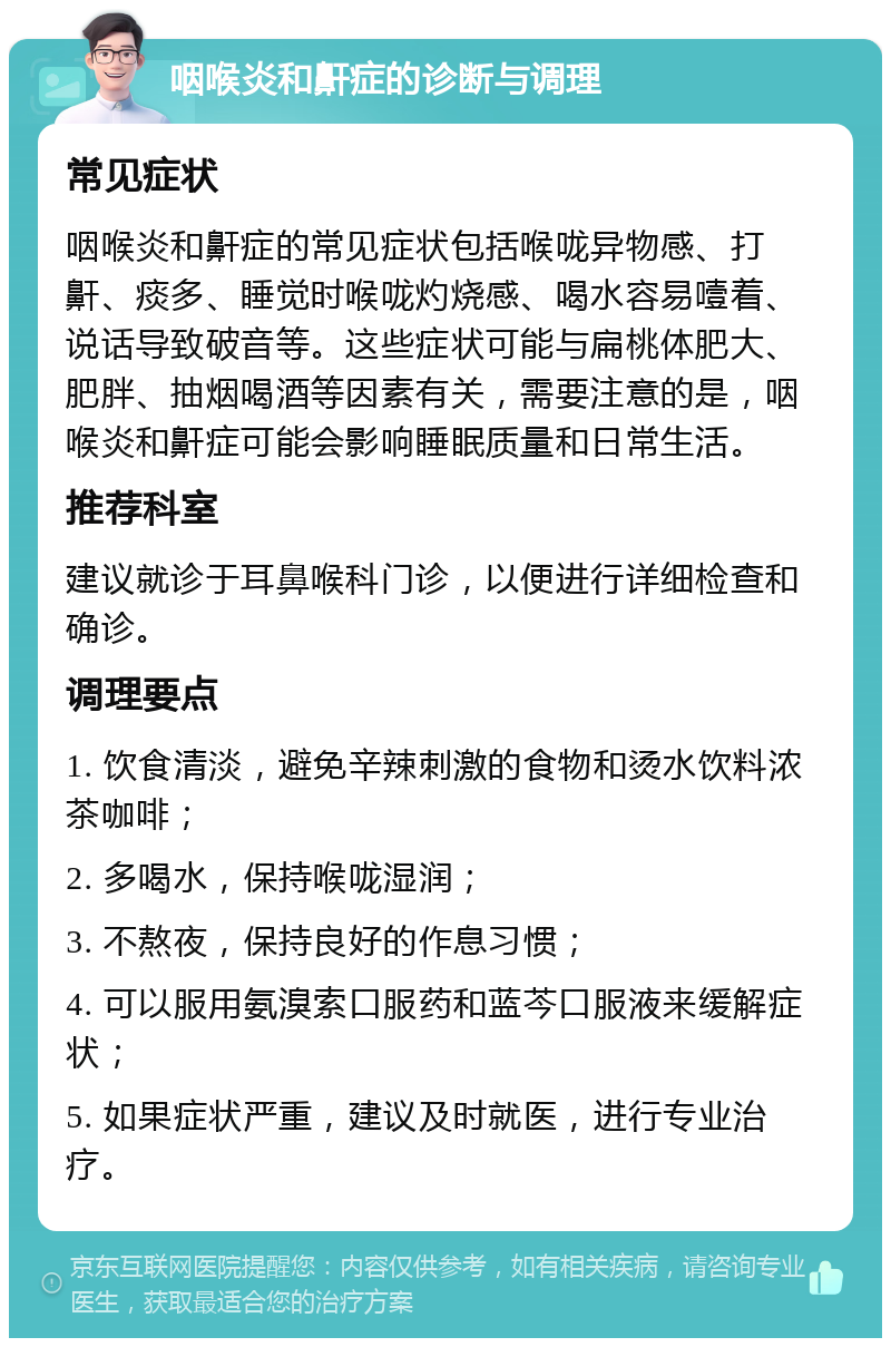 咽喉炎和鼾症的诊断与调理 常见症状 咽喉炎和鼾症的常见症状包括喉咙异物感、打鼾、痰多、睡觉时喉咙灼烧感、喝水容易噎着、说话导致破音等。这些症状可能与扁桃体肥大、肥胖、抽烟喝酒等因素有关，需要注意的是，咽喉炎和鼾症可能会影响睡眠质量和日常生活。 推荐科室 建议就诊于耳鼻喉科门诊，以便进行详细检查和确诊。 调理要点 1. 饮食清淡，避免辛辣刺激的食物和烫水饮料浓茶咖啡； 2. 多喝水，保持喉咙湿润； 3. 不熬夜，保持良好的作息习惯； 4. 可以服用氨溴索口服药和蓝芩口服液来缓解症状； 5. 如果症状严重，建议及时就医，进行专业治疗。