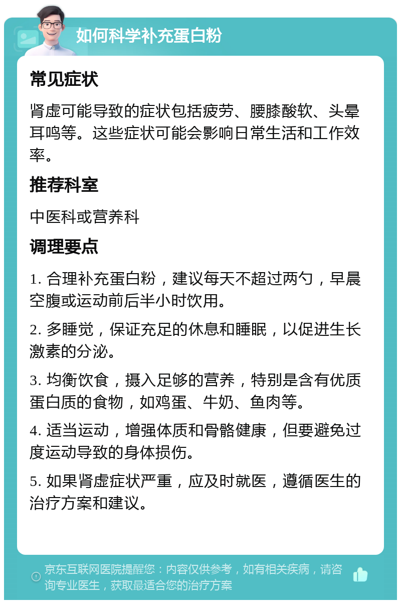 如何科学补充蛋白粉 常见症状 肾虚可能导致的症状包括疲劳、腰膝酸软、头晕耳鸣等。这些症状可能会影响日常生活和工作效率。 推荐科室 中医科或营养科 调理要点 1. 合理补充蛋白粉，建议每天不超过两勺，早晨空腹或运动前后半小时饮用。 2. 多睡觉，保证充足的休息和睡眠，以促进生长激素的分泌。 3. 均衡饮食，摄入足够的营养，特别是含有优质蛋白质的食物，如鸡蛋、牛奶、鱼肉等。 4. 适当运动，增强体质和骨骼健康，但要避免过度运动导致的身体损伤。 5. 如果肾虚症状严重，应及时就医，遵循医生的治疗方案和建议。