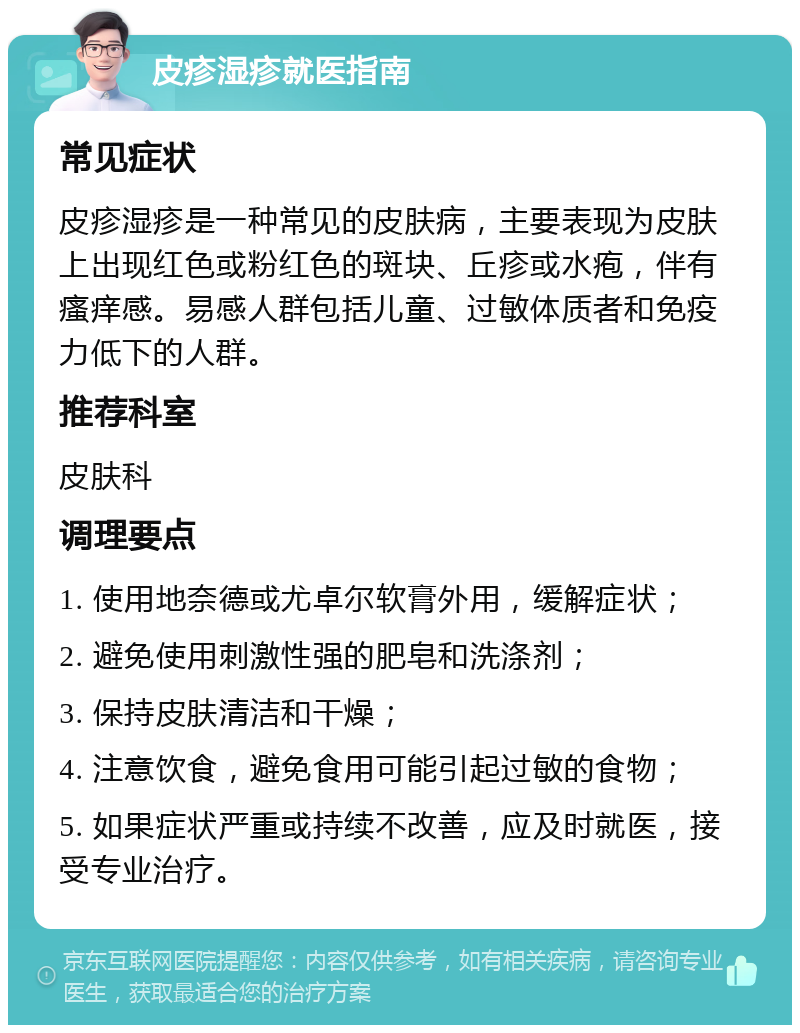 皮疹湿疹就医指南 常见症状 皮疹湿疹是一种常见的皮肤病，主要表现为皮肤上出现红色或粉红色的斑块、丘疹或水疱，伴有瘙痒感。易感人群包括儿童、过敏体质者和免疫力低下的人群。 推荐科室 皮肤科 调理要点 1. 使用地奈德或尤卓尔软膏外用，缓解症状； 2. 避免使用刺激性强的肥皂和洗涤剂； 3. 保持皮肤清洁和干燥； 4. 注意饮食，避免食用可能引起过敏的食物； 5. 如果症状严重或持续不改善，应及时就医，接受专业治疗。