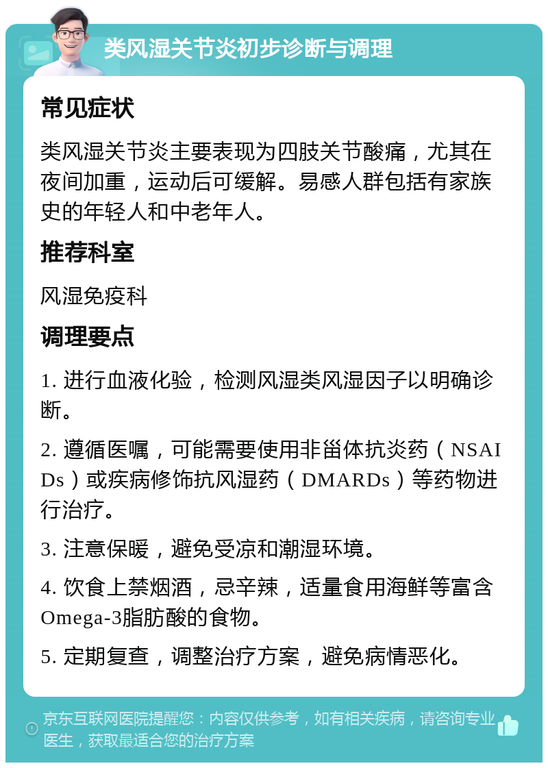 类风湿关节炎初步诊断与调理 常见症状 类风湿关节炎主要表现为四肢关节酸痛，尤其在夜间加重，运动后可缓解。易感人群包括有家族史的年轻人和中老年人。 推荐科室 风湿免疫科 调理要点 1. 进行血液化验，检测风湿类风湿因子以明确诊断。 2. 遵循医嘱，可能需要使用非甾体抗炎药（NSAIDs）或疾病修饰抗风湿药（DMARDs）等药物进行治疗。 3. 注意保暖，避免受凉和潮湿环境。 4. 饮食上禁烟酒，忌辛辣，适量食用海鲜等富含Omega-3脂肪酸的食物。 5. 定期复查，调整治疗方案，避免病情恶化。