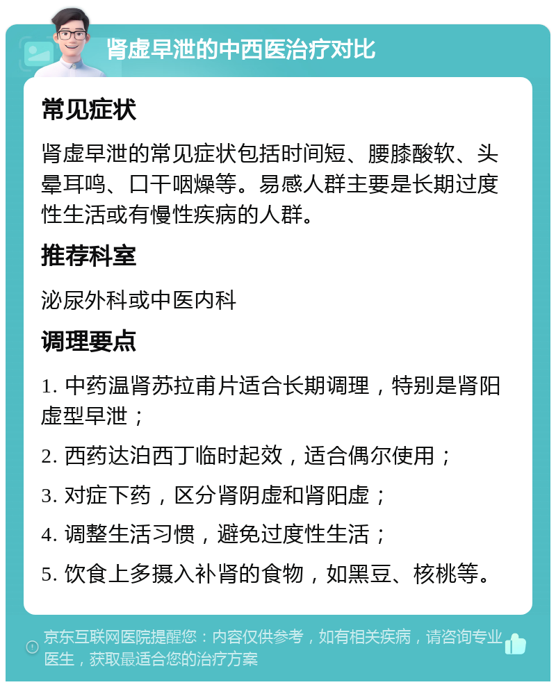 肾虚早泄的中西医治疗对比 常见症状 肾虚早泄的常见症状包括时间短、腰膝酸软、头晕耳鸣、口干咽燥等。易感人群主要是长期过度性生活或有慢性疾病的人群。 推荐科室 泌尿外科或中医内科 调理要点 1. 中药温肾苏拉甫片适合长期调理，特别是肾阳虚型早泄； 2. 西药达泊西丁临时起效，适合偶尔使用； 3. 对症下药，区分肾阴虚和肾阳虚； 4. 调整生活习惯，避免过度性生活； 5. 饮食上多摄入补肾的食物，如黑豆、核桃等。