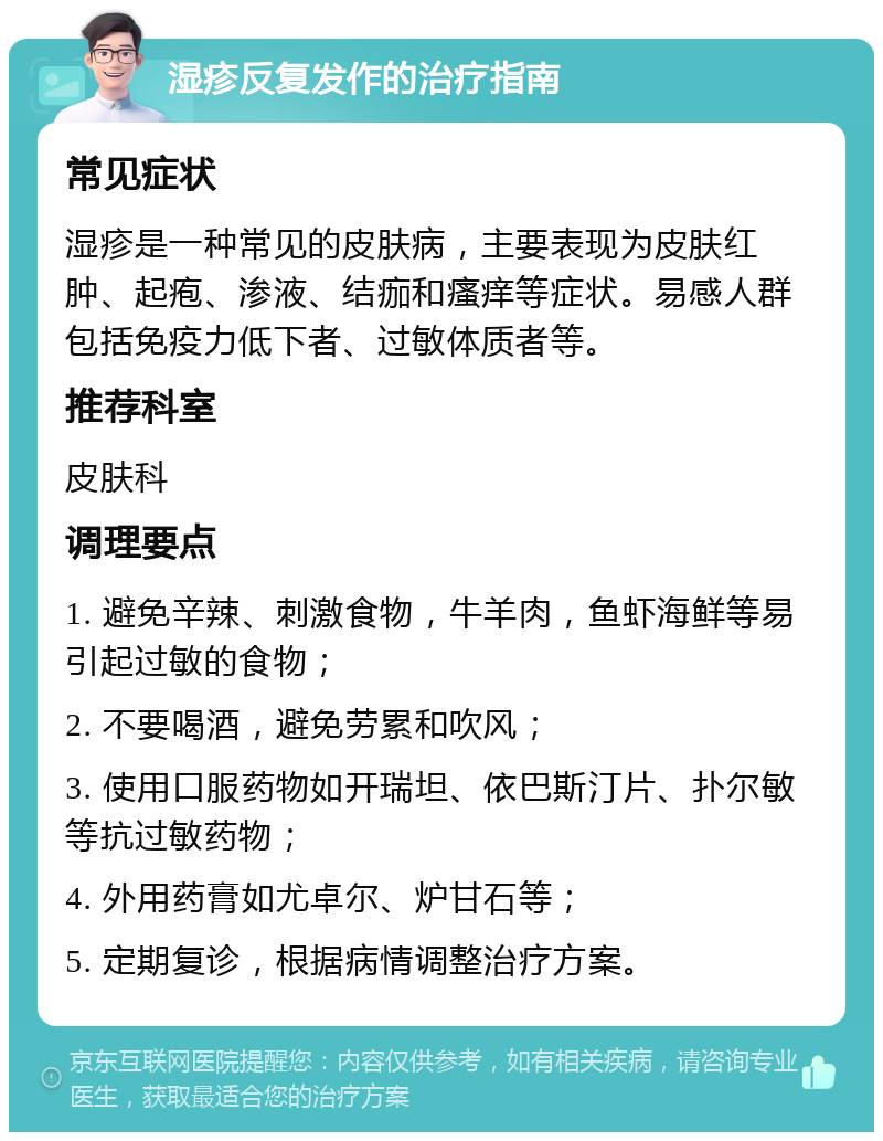 湿疹反复发作的治疗指南 常见症状 湿疹是一种常见的皮肤病，主要表现为皮肤红肿、起疱、渗液、结痂和瘙痒等症状。易感人群包括免疫力低下者、过敏体质者等。 推荐科室 皮肤科 调理要点 1. 避免辛辣、刺激食物，牛羊肉，鱼虾海鲜等易引起过敏的食物； 2. 不要喝酒，避免劳累和吹风； 3. 使用口服药物如开瑞坦、依巴斯汀片、扑尔敏等抗过敏药物； 4. 外用药膏如尤卓尔、炉甘石等； 5. 定期复诊，根据病情调整治疗方案。