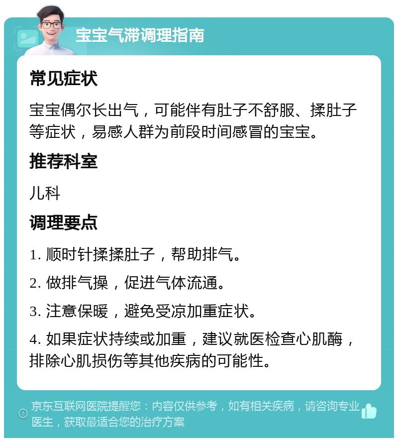 宝宝气滞调理指南 常见症状 宝宝偶尔长出气，可能伴有肚子不舒服、揉肚子等症状，易感人群为前段时间感冒的宝宝。 推荐科室 儿科 调理要点 1. 顺时针揉揉肚子，帮助排气。 2. 做排气操，促进气体流通。 3. 注意保暖，避免受凉加重症状。 4. 如果症状持续或加重，建议就医检查心肌酶，排除心肌损伤等其他疾病的可能性。