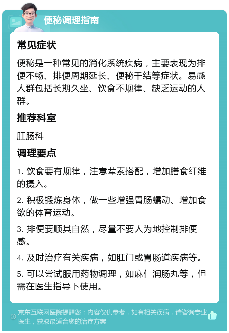 便秘调理指南 常见症状 便秘是一种常见的消化系统疾病，主要表现为排便不畅、排便周期延长、便秘干结等症状。易感人群包括长期久坐、饮食不规律、缺乏运动的人群。 推荐科室 肛肠科 调理要点 1. 饮食要有规律，注意荤素搭配，增加膳食纤维的摄入。 2. 积极锻炼身体，做一些增强胃肠蠕动、增加食欲的体育运动。 3. 排便要顺其自然，尽量不要人为地控制排便感。 4. 及时治疗有关疾病，如肛门或胃肠道疾病等。 5. 可以尝试服用药物调理，如麻仁润肠丸等，但需在医生指导下使用。