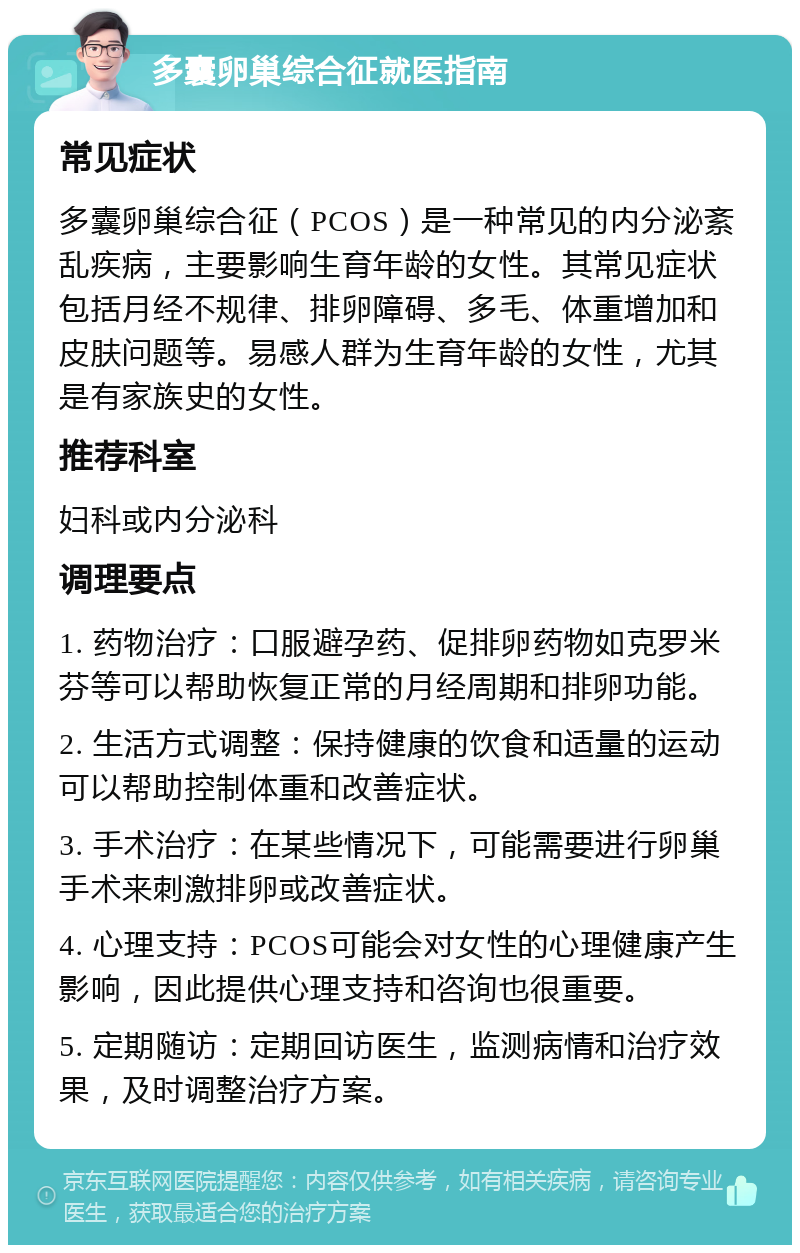 多囊卵巢综合征就医指南 常见症状 多囊卵巢综合征（PCOS）是一种常见的内分泌紊乱疾病，主要影响生育年龄的女性。其常见症状包括月经不规律、排卵障碍、多毛、体重增加和皮肤问题等。易感人群为生育年龄的女性，尤其是有家族史的女性。 推荐科室 妇科或内分泌科 调理要点 1. 药物治疗：口服避孕药、促排卵药物如克罗米芬等可以帮助恢复正常的月经周期和排卵功能。 2. 生活方式调整：保持健康的饮食和适量的运动可以帮助控制体重和改善症状。 3. 手术治疗：在某些情况下，可能需要进行卵巢手术来刺激排卵或改善症状。 4. 心理支持：PCOS可能会对女性的心理健康产生影响，因此提供心理支持和咨询也很重要。 5. 定期随访：定期回访医生，监测病情和治疗效果，及时调整治疗方案。