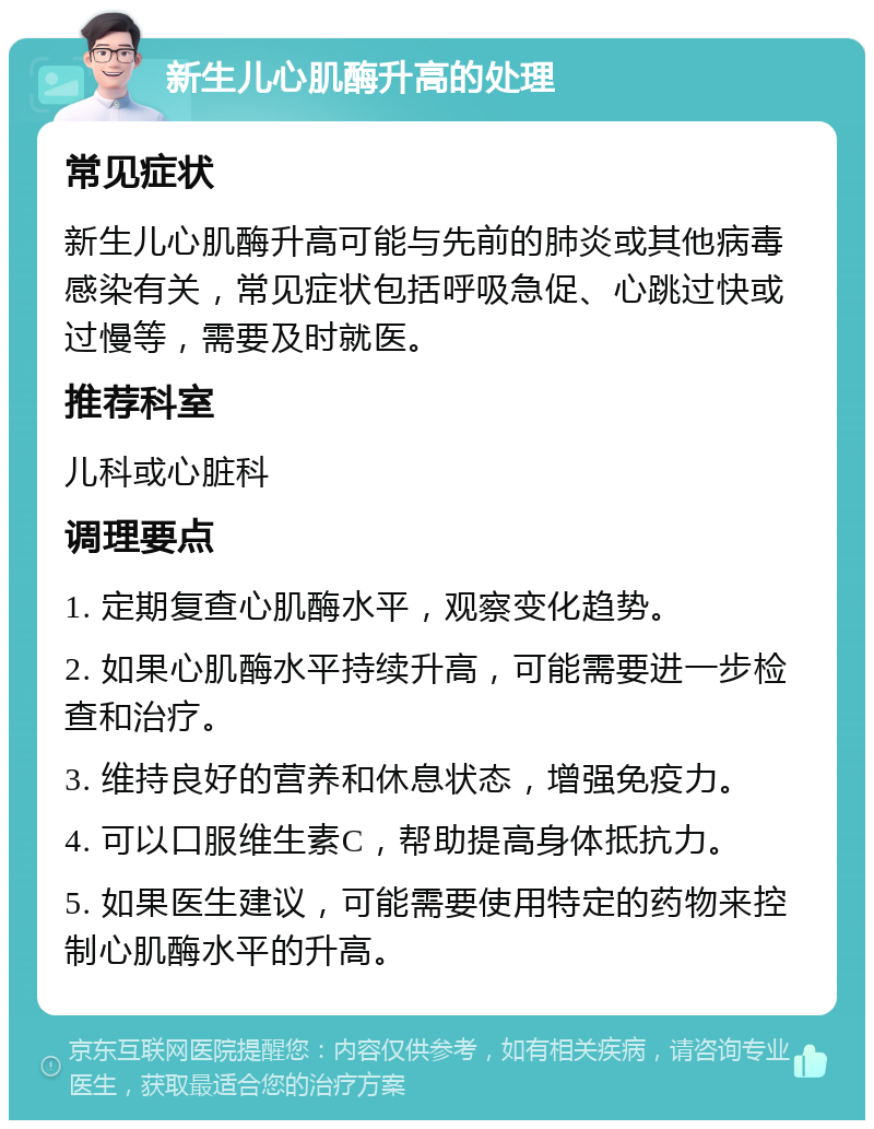 新生儿心肌酶升高的处理 常见症状 新生儿心肌酶升高可能与先前的肺炎或其他病毒感染有关，常见症状包括呼吸急促、心跳过快或过慢等，需要及时就医。 推荐科室 儿科或心脏科 调理要点 1. 定期复查心肌酶水平，观察变化趋势。 2. 如果心肌酶水平持续升高，可能需要进一步检查和治疗。 3. 维持良好的营养和休息状态，增强免疫力。 4. 可以口服维生素C，帮助提高身体抵抗力。 5. 如果医生建议，可能需要使用特定的药物来控制心肌酶水平的升高。