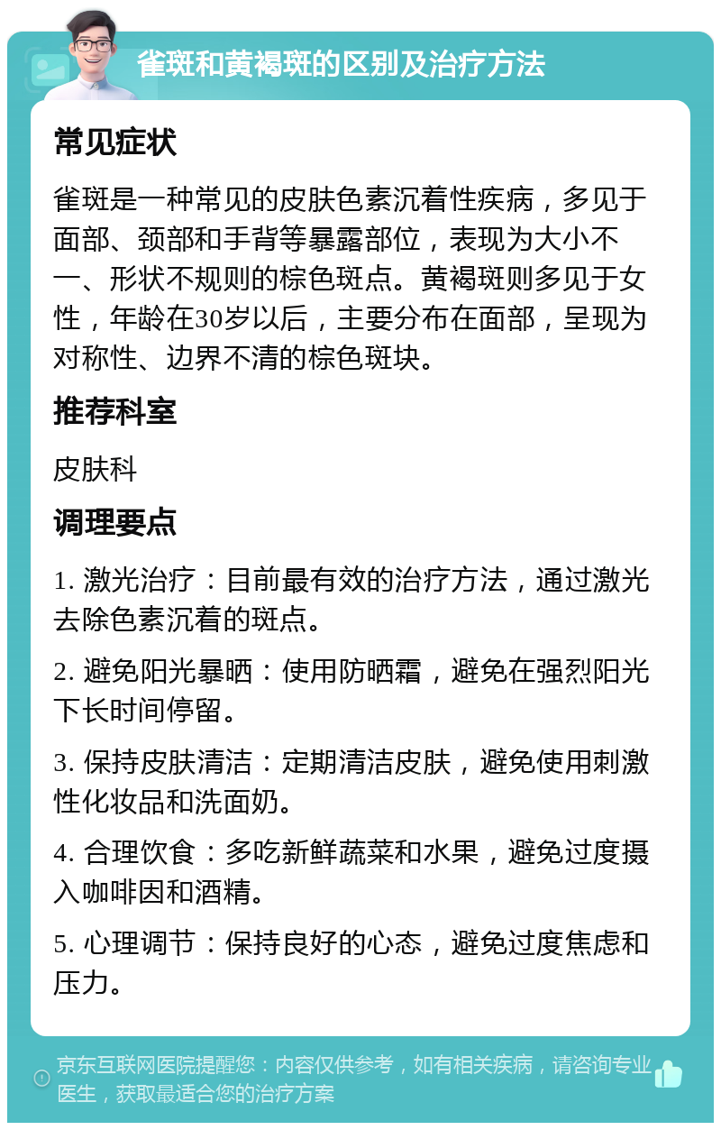 雀斑和黄褐斑的区别及治疗方法 常见症状 雀斑是一种常见的皮肤色素沉着性疾病，多见于面部、颈部和手背等暴露部位，表现为大小不一、形状不规则的棕色斑点。黄褐斑则多见于女性，年龄在30岁以后，主要分布在面部，呈现为对称性、边界不清的棕色斑块。 推荐科室 皮肤科 调理要点 1. 激光治疗：目前最有效的治疗方法，通过激光去除色素沉着的斑点。 2. 避免阳光暴晒：使用防晒霜，避免在强烈阳光下长时间停留。 3. 保持皮肤清洁：定期清洁皮肤，避免使用刺激性化妆品和洗面奶。 4. 合理饮食：多吃新鲜蔬菜和水果，避免过度摄入咖啡因和酒精。 5. 心理调节：保持良好的心态，避免过度焦虑和压力。