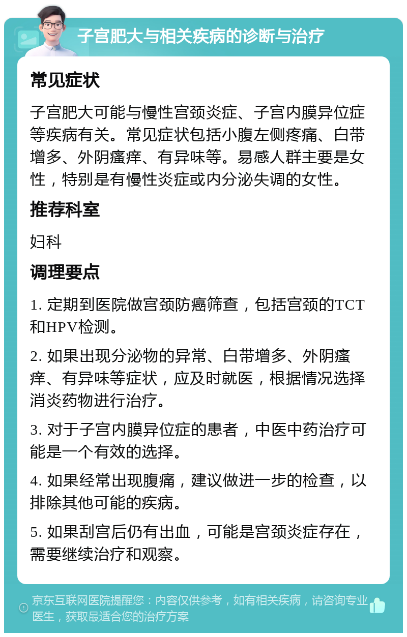 子宫肥大与相关疾病的诊断与治疗 常见症状 子宫肥大可能与慢性宫颈炎症、子宫内膜异位症等疾病有关。常见症状包括小腹左侧疼痛、白带增多、外阴瘙痒、有异味等。易感人群主要是女性，特别是有慢性炎症或内分泌失调的女性。 推荐科室 妇科 调理要点 1. 定期到医院做宫颈防癌筛查，包括宫颈的TCT和HPV检测。 2. 如果出现分泌物的异常、白带增多、外阴瘙痒、有异味等症状，应及时就医，根据情况选择消炎药物进行治疗。 3. 对于子宫内膜异位症的患者，中医中药治疗可能是一个有效的选择。 4. 如果经常出现腹痛，建议做进一步的检查，以排除其他可能的疾病。 5. 如果刮宫后仍有出血，可能是宫颈炎症存在，需要继续治疗和观察。