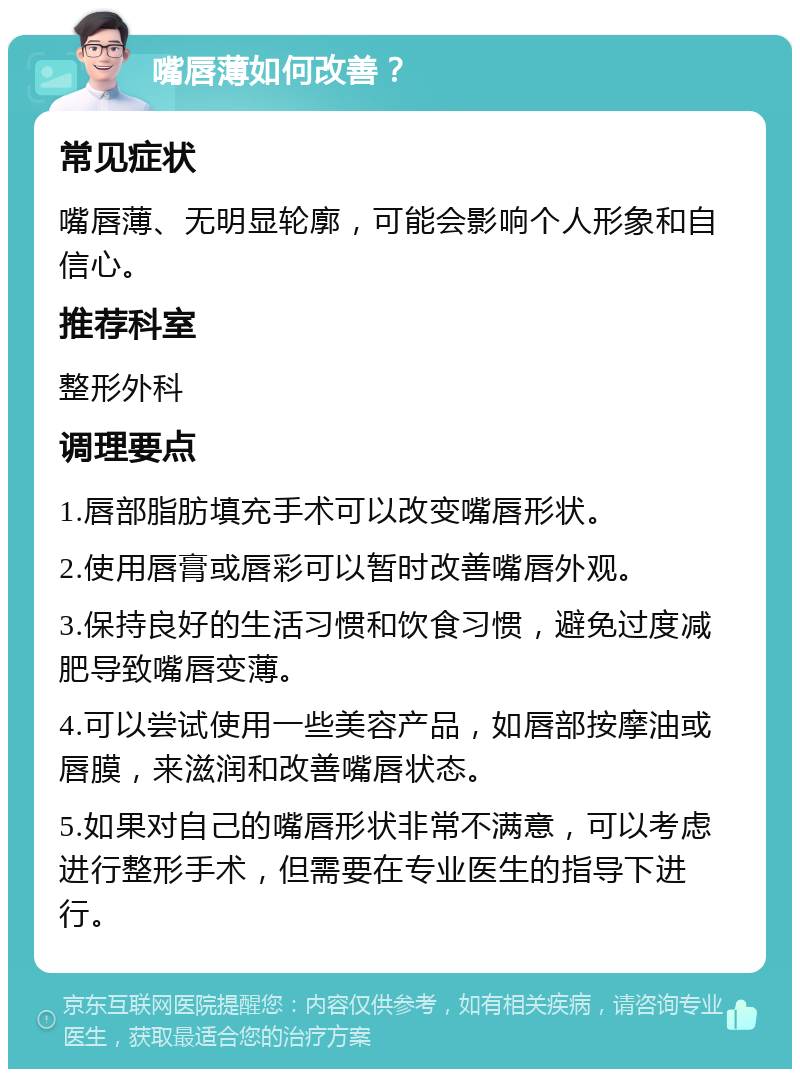 嘴唇薄如何改善？ 常见症状 嘴唇薄、无明显轮廓，可能会影响个人形象和自信心。 推荐科室 整形外科 调理要点 1.唇部脂肪填充手术可以改变嘴唇形状。 2.使用唇膏或唇彩可以暂时改善嘴唇外观。 3.保持良好的生活习惯和饮食习惯，避免过度减肥导致嘴唇变薄。 4.可以尝试使用一些美容产品，如唇部按摩油或唇膜，来滋润和改善嘴唇状态。 5.如果对自己的嘴唇形状非常不满意，可以考虑进行整形手术，但需要在专业医生的指导下进行。