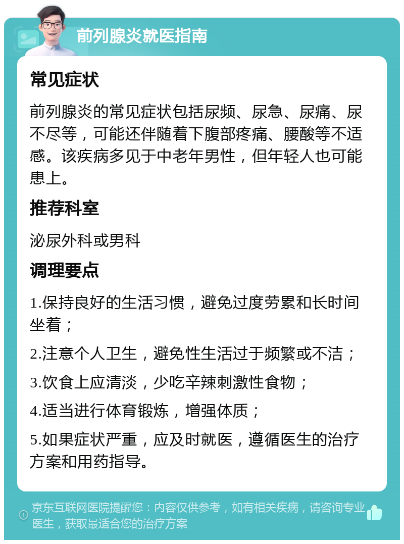 前列腺炎就医指南 常见症状 前列腺炎的常见症状包括尿频、尿急、尿痛、尿不尽等，可能还伴随着下腹部疼痛、腰酸等不适感。该疾病多见于中老年男性，但年轻人也可能患上。 推荐科室 泌尿外科或男科 调理要点 1.保持良好的生活习惯，避免过度劳累和长时间坐着； 2.注意个人卫生，避免性生活过于频繁或不洁； 3.饮食上应清淡，少吃辛辣刺激性食物； 4.适当进行体育锻炼，增强体质； 5.如果症状严重，应及时就医，遵循医生的治疗方案和用药指导。