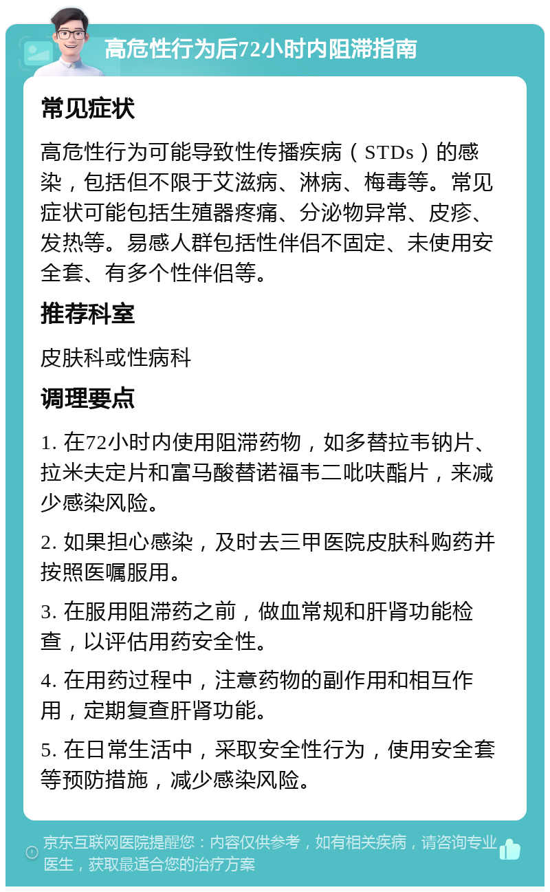 高危性行为后72小时内阻滞指南 常见症状 高危性行为可能导致性传播疾病（STDs）的感染，包括但不限于艾滋病、淋病、梅毒等。常见症状可能包括生殖器疼痛、分泌物异常、皮疹、发热等。易感人群包括性伴侣不固定、未使用安全套、有多个性伴侣等。 推荐科室 皮肤科或性病科 调理要点 1. 在72小时内使用阻滞药物，如多替拉韦钠片、拉米夫定片和富马酸替诺福韦二吡呋酯片，来减少感染风险。 2. 如果担心感染，及时去三甲医院皮肤科购药并按照医嘱服用。 3. 在服用阻滞药之前，做血常规和肝肾功能检查，以评估用药安全性。 4. 在用药过程中，注意药物的副作用和相互作用，定期复查肝肾功能。 5. 在日常生活中，采取安全性行为，使用安全套等预防措施，减少感染风险。