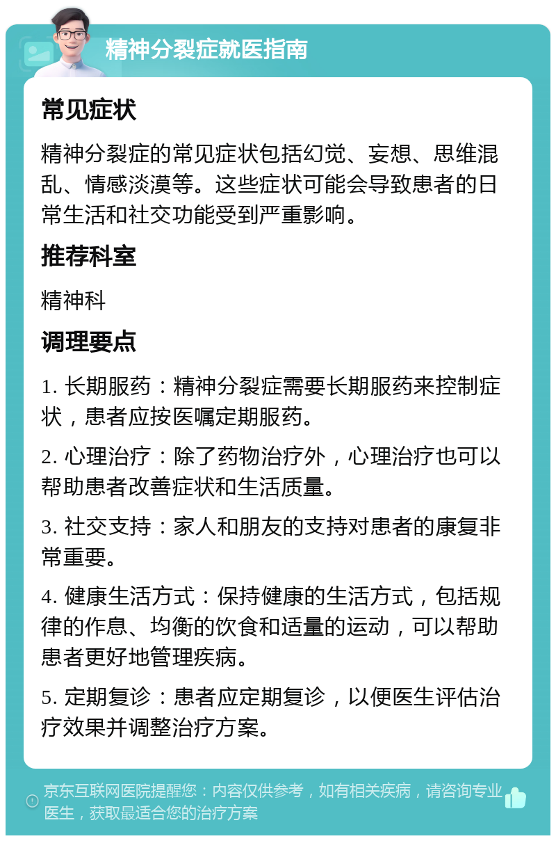 精神分裂症就医指南 常见症状 精神分裂症的常见症状包括幻觉、妄想、思维混乱、情感淡漠等。这些症状可能会导致患者的日常生活和社交功能受到严重影响。 推荐科室 精神科 调理要点 1. 长期服药：精神分裂症需要长期服药来控制症状，患者应按医嘱定期服药。 2. 心理治疗：除了药物治疗外，心理治疗也可以帮助患者改善症状和生活质量。 3. 社交支持：家人和朋友的支持对患者的康复非常重要。 4. 健康生活方式：保持健康的生活方式，包括规律的作息、均衡的饮食和适量的运动，可以帮助患者更好地管理疾病。 5. 定期复诊：患者应定期复诊，以便医生评估治疗效果并调整治疗方案。